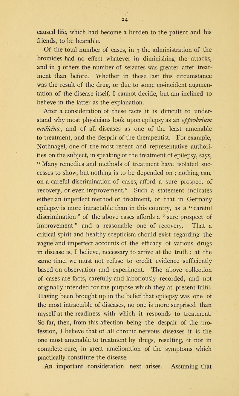 caused life, which had become a burden to the patient and his friends, to be bearable. Of the total number of cases, in 3 the administration of the bromides had no effect whatever in diminishing the attacks, and in 3 others the number of seizures was greater after treat- ment than before. Whether in these last this circumstance was the result of the drug, or due to some co-incident augmen- tation of the disease itself, I cannot decide, but am inclined to believe in the latter as the explanation. After a consideration of these facts it is difficult to under- stand why most physicians look upon epilepsy as an opprobrium medicince, and of all diseases as one of the least amenable to treatment, and the despair of the therapeutist. For example, Nothnagel, one of the most recent and representative authori- ties on the subject, in speaking of the treatment of epilepsy, says,  Many remedies and methods of treatment have isolated suc- cesses to show, but nothing is to be depended on ; nothing can, on a careful discrimination of cases, afford a sure prospect of recovery, or even improvement. Such a statement indicates either an imperfect method of treatment, or that in Germany epilepsy is more intractable than in this country, as a  careful discrimination  of the above cases affords a  sure prospect of improvement and a reasonable one of recovery. That a critical spirit and healthy scepticism should exist regarding the vague and imperfect accounts of the efficacy of various drugs in disease is, I believe, necessary to arrive at the truth ; at the same time, we must not refuse to credit evidence sufficiently based on observation and experiment. The above collection of cases are facts, carefully and laboriously recorded, and not originally intended for the purpose which they at present fulfil. Having been brought up in the belief that epilepsy was one of the most intractable of diseases, no one is more surprised than myself at the readiness with which it responds to treatment. So far, then, from this affection being the despair of the pro- fession, I believe that of all chronic nervous diseases it is the one most amenable to treatment by drugs, resulting, if not in complete cure, in great amelioration of the symptoms which practically constitute the disease. An important consideration next arises. Assuming that