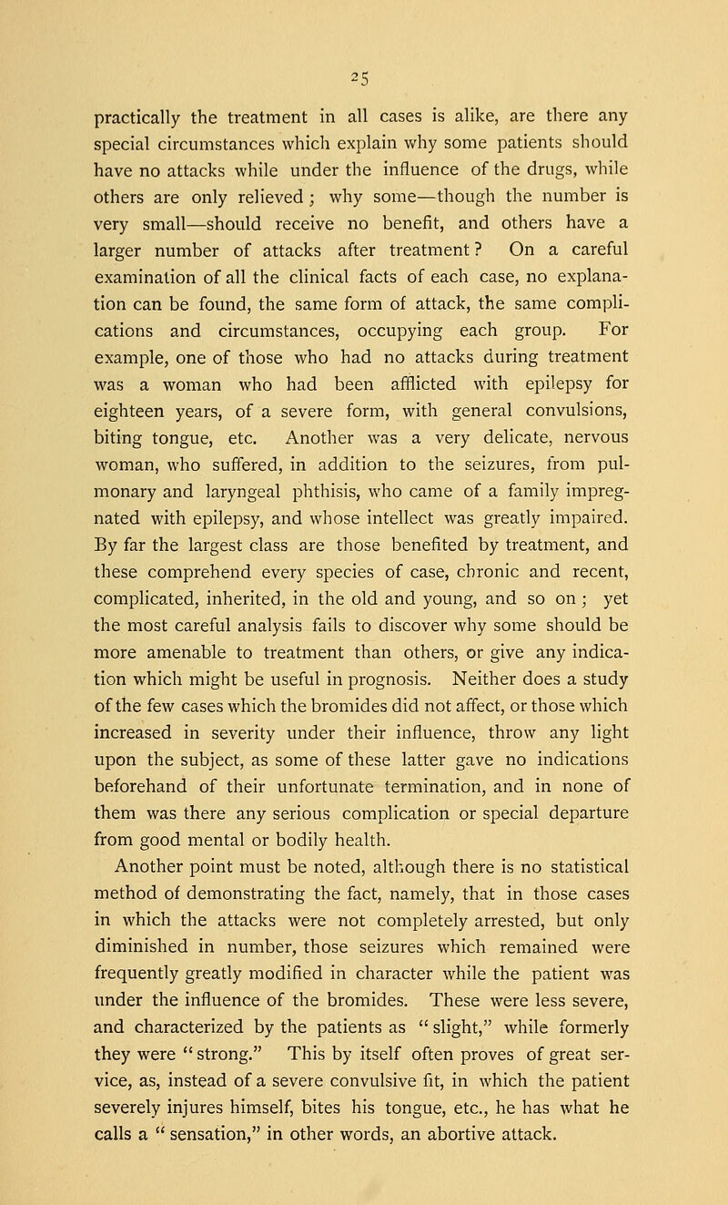 practically the treatment in all cases is alike, are there any special circumstances which explain why some patients should have no attacks while under the influence of the drugs, while others are only relieved ; why some—though the number is very small—should receive no benefit, and others have a larger number of attacks after treatment ? On a careful examination of all the clinical facts of each case, no explana- tion can be found, the same form of attack, the same compli- cations and circumstances, occupying each group. For example, one of those who had no attacks during treatment was a woman who had been afflicted with epilepsy for eighteen years, of a severe form, with general convulsions, biting tongue, etc. Another was a very delicate, nervous woman, who suffered, in addition to the seizures, from pul- monary and laryngeal phthisis, who came of a family impreg- nated with epilepsy, and whose intellect was greatly impaired. By far the largest class are those benefited by treatment, and these comprehend every species of case, chronic and recent, complicated, inherited, in the old and young, and so on ; yet the most careful analysis fails to discover why some should be more amenable to treatment than others, or give any indica- tion which might be useful in prognosis. Neither does a study of the few cases which the bromides did not affect, or those which increased in severity under their influence, throw any light upon the subject, as some of these latter gave no indications beforehand of their unfortunate termination, and in none of them was there any serious complication or special departure from good mental or bodily health. Another point must be noted, although there is no statistical method of demonstrating the fact, namely, that in those cases in which the attacks were not completely arrested, but only diminished in number, those seizures which remained were frequently greatly modified in character while the patient was under the influence of the bromides. These were less severe, and characterized by the patients as  slight, while formerly they were  strong. This by itself often proves of great ser- vice, as, instead of a severe convulsive fit, in which the patient severely injures himself, bites his tongue, etc., he has what he calls a  sensation, in other words, an abortive attack.