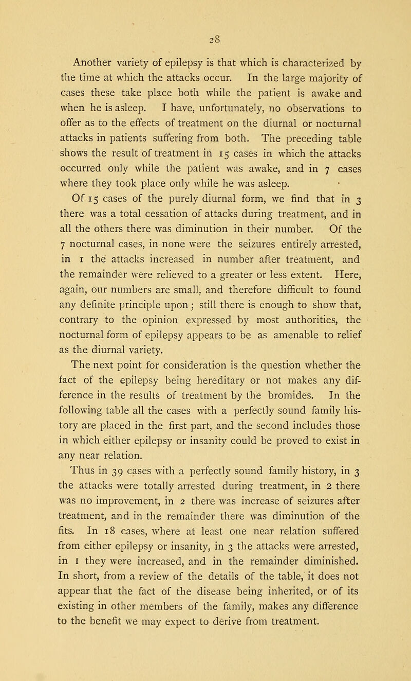 Another variety of epilepsy is that which is characterized by the time at which the attacks occur. In the large majority of cases these take place both while the patient is awake and when he is asleep. I have, unfortunately, no observations to offer as to the effects of treatment on the diurnal or nocturnal attacks in patients suffering from both. The preceding table shows the result of treatment in 15 cases in which the attacks occurred only while the patient was awake, and in 7 cases where they took place only while he was asleep. Of 15 cases of the purely diurnal form, we find that in 3 there was a total cessation of attacks during treatment, and in all the others there was diminution in their number. Of the 7 nocturnal cases, in none were the seizures entirely arrested, in 1 the attacks increased in number after treatment, and the remainder were relieved to a greater or less extent. Here, again, our numbers are small,, and therefore difficult to found any definite principle upon; still there is enough to show that, contrary to the opinion expressed by most authorities, the nocturnal form of epilepsy appears to be as amenable to relief as the diurnal variety. The next point for consideration is the question whether the fact of the epilepsy being hereditary or not makes any dif- ference in the results of treatment by the bromides. In the following table all the cases with a perfectly sound family his- tory are placed in the first part, and the second includes those in which either epilepsy or insanity could be proved to exist in any near relation. Thus in 39 cases with a perfectly sound family history, in 3 the attacks were totally arrested during treatment, in 2 there was no improvement, in 2 there was increase of seizures after treatment, and in the remainder there was diminution of the fits. In 18 cases, where at least one near relation suffered from either epilepsy or insanity, in 3 the attacks were arrested, in 1 they were increased, and in the remainder diminished. In short, from a review of the details of the table, it does not appear that the fact of the disease being inherited, or of its existing in other members of the family, makes any difference to the benefit we may expect to derive from treatment.