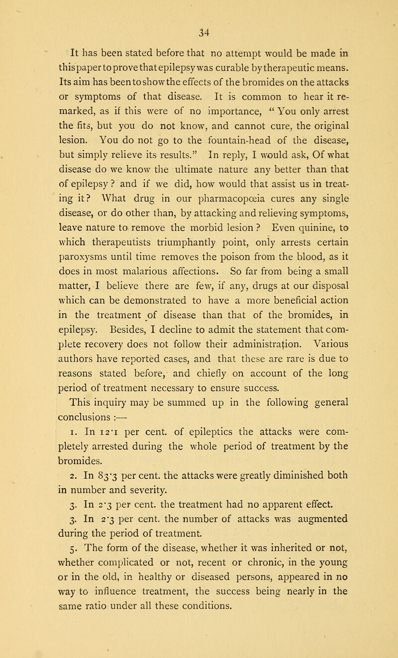 It has been stated before that no attempt would be made in thispaper to prove that epilepsy was curable bytherapeutic means. Its aim has been to show the effects of the bromides on the attacks or symptoms of that disease. It is common to hear it re- marked, as if this were of no importance,  You only arrest the fits, but you do not know, and cannot cure, the original lesion. You do not go to the fountain-head of the disease, but simply relieve its results. In reply, I would ask, Of what disease do we know the ultimate nature any better than that of epilepsy ? and if we did, how would that assist us in treat- ing it? What drug in our pharmacopoeia cures any single disease, or do other than, by attacking and relieving symptoms, leave nature to remove the morbid lesion ? Even quinine, to which therapeutists triumphantly point, only arrests certain paroxysms until time removes the poison from the blood, as it does in most malarious affections. So far from being a small matter, I believe there are few, if any, drugs at our disposal which can be demonstrated to have a more beneficial action in the treatment of disease than that of the bromides, in epilepsy. Besides, I decline to admit the statement that com- plete recovery does not follow their administration. Various authors have reported cases, and that these are rare is due to reasons stated before, and chiefly on account of the long period of treatment necessary to ensure success. This inquiry may be summed up in the following general conclusions :— i. In 121 per cent, of epileptics the attacks were com- pletely arrested during the whole period of treatment by the bromides. 2. In 83*3 per cent, the attacks were greatly diminished both in number and severity. 3. In 2'3 per cent, the treatment had no apparent effect. 3. In 2 3 per cent, the number of attacks was augmented during the period of treatment. 5. The form of the disease, whether it was inherited or not, whether complicated or not, recent or chronic, in the young or in the old, in healthy or diseased persons, appeared in no way to influence treatment, the success being nearly in the same ratio under all these conditions.