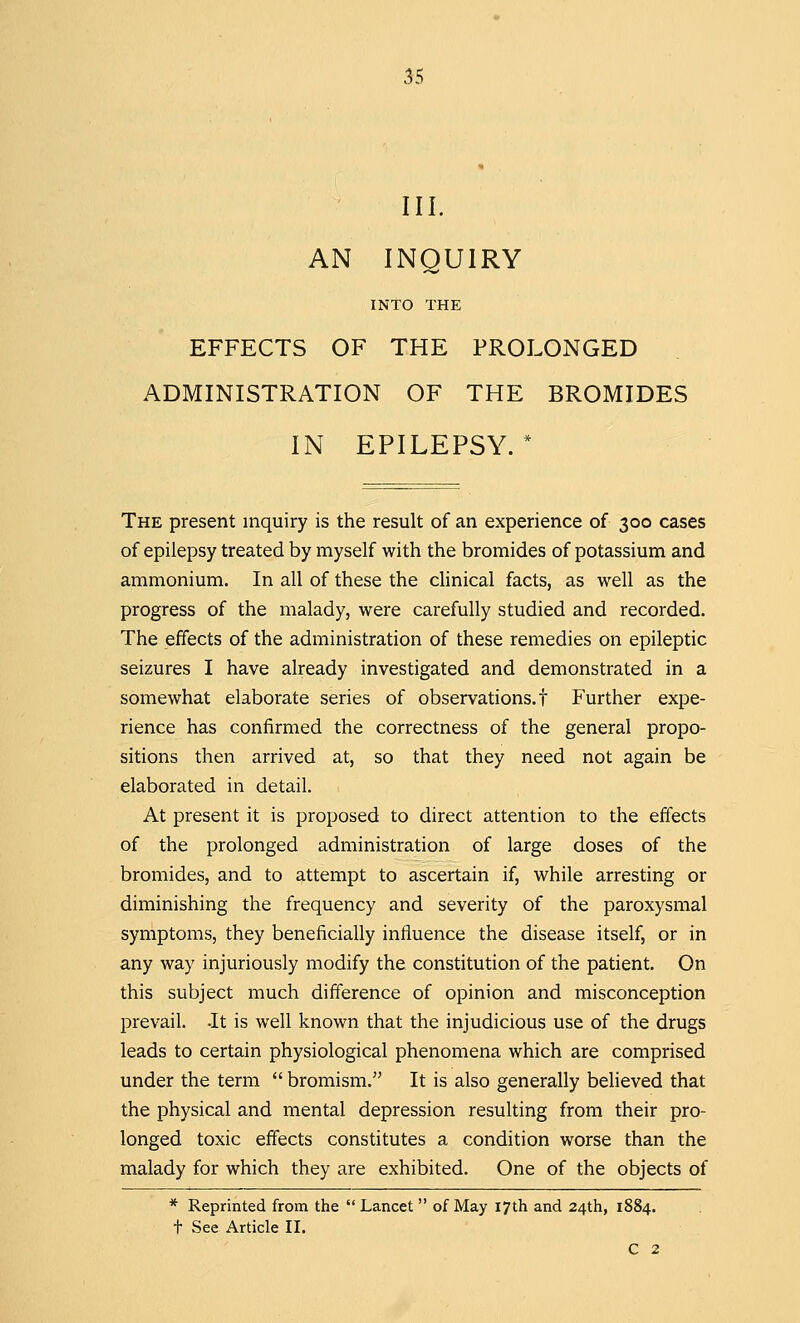 III. AN INQUIRY INTO THE EFFECTS OF THE PROLONGED ADMINISTRATION OF THE BROMIDES IN EPILEPSY.* The present inquiry is the result of an experience of 300 cases of epilepsy treated by myself with the bromides of potassium and ammonium. In all of these the clinical facts, as well as the progress of the malady, were carefully studied and recorded. The effects of the administration of these remedies on epileptic seizures I have already investigated and demonstrated in a somewhat elaborate series of observations.! Further expe- rience has confirmed the correctness of the general propo- sitions then arrived at, so that they need not again be elaborated in detail. At present it is proposed to direct attention to the effects of the prolonged administration of large doses of the bromides, and to attempt to ascertain if, while arresting or diminishing the frequency and severity of the paroxysmal symptoms, they beneficially influence the disease itself, or in any way injuriously modify the constitution of the patient. On this subject much difference of opinion and misconception prevail. -It is well known that the injudicious use of the drugs leads to certain physiological phenomena which are comprised under the term  bromism. It is also generally believed that the physical and mental depression resulting from their pro- longed toxic effects constitutes a condition worse than the malady for which they are exhibited. One of the objects of * Reprinted from the  Lancet  of May 17th and 24th, 1884. t See Article II. C 2