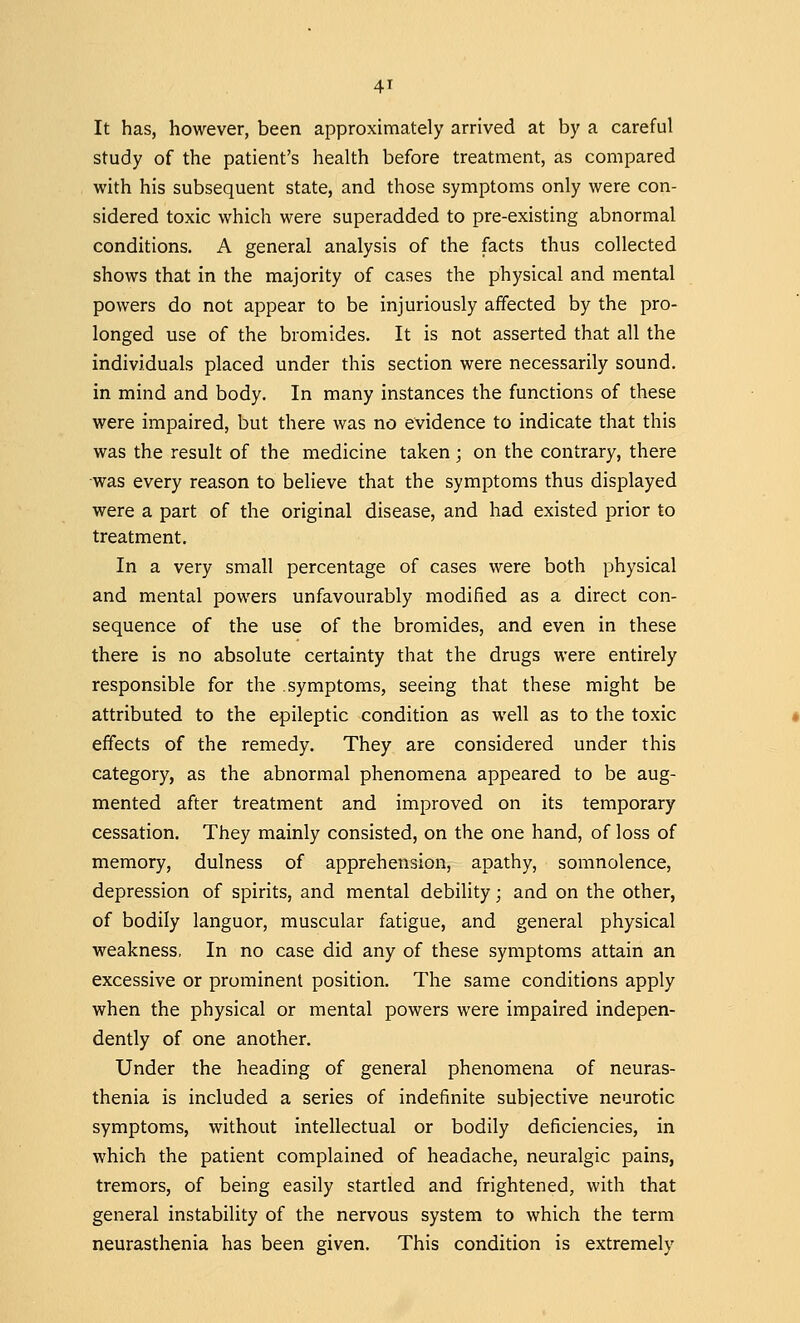 4* It has, however, been approximately arrived at by a careful study of the patient's health before treatment, as compared with his subsequent state, and those symptoms only were con- sidered toxic which were superadded to pre-existing abnormal conditions. A general analysis of the facts thus collected shows that in the majority of cases the physical and mental powers do not appear to be injuriously affected by the pro- longed use of the bromides. It is not asserted that all the individuals placed under this section were necessarily sound, in mind and body. In many instances the functions of these were impaired, but there was no evidence to indicate that this was the result of the medicine taken; on the contrary, there was every reason to believe that the symptoms thus displayed were a part of the original disease, and had existed prior to treatment. In a very small percentage of cases were both physical and mental powers unfavourably modified as a direct con- sequence of the use of the bromides, and even in these there is no absolute certainty that the drugs were entirely responsible for the .symptoms, seeing that these might be attributed to the epileptic condition as well as to the toxic effects of the remedy. They are considered under this category, as the abnormal phenomena appeared to be aug- mented after treatment and improved on its temporary cessation. They mainly consisted, on the one hand, of loss of memory, dulness of apprehension, apathy, somnolence, depression of spirits, and mental debility; and on the other, of bodily languor, muscular fatigue, and general physical weakness, In no case did any of these symptoms attain an excessive or prominent position. The same conditions apply when the physical or mental powers were impaired indepen- dently of one another. Under the heading of general phenomena of neuras- thenia is included a series of indefinite subjective neurotic symptoms, without intellectual or bodily deficiencies, in which the patient complained of headache, neuralgic pains, tremors, of being easily startled and frightened, with that general instability of the nervous system to which the term neurasthenia has been given. This condition is extremely