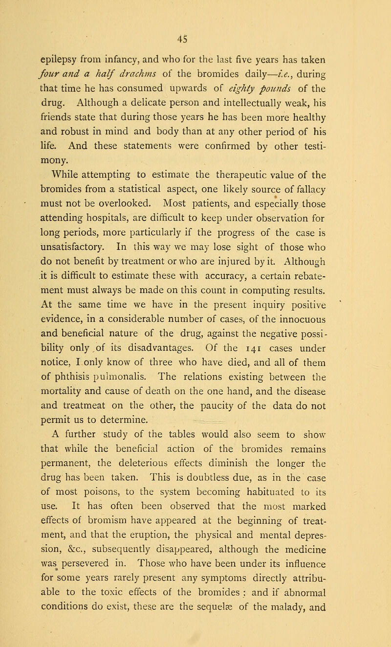 epilepsy from infancy, and who for the last five years has taken four and a half drachms of the bromides daily—i.e., during that time he has consumed upwards of eighty pounds of the drug. Although a delicate person and intellectually weak, his friends state that during those years he has been more healthy and robust in mind and body than at any other period of his life. And these statements were confirmed by other testi- mony. While attempting to estimate the therapeutic value of the bromides from a statistical aspect, one likely source of fallacy must not be overlooked. Most patients, and especially those attending hospitals, are difficult to keep under observation for long periods, more particularly if the progress of the case is unsatisfactory. In this way we may lose sight of those who do not benefit by treatment or who are injured by it. Although .it is difficult to estimate these with accuracy, a certain rebate- ment must always be made on this count in computing results. At the same time we have in the present inquiry positive evidence, in a considerable number of cases, of the innocuous and beneficial nature of the drug, against the negative possi- bility only,of its disadvantages. Of the 141 cases under notice, I only know of three who have died, and all of them of phthisis pulmonalis. The relations existing between the mortality and cause of death on the one hand, and the disease and treatmeat on the other, the paucity of the data do not permit us to determine. A further study of the tables would also seem to show that while the beneficial action of the bromides remains permanent, the deleterious effects diminish the longer the drug has been taken. This is doubtless due, as in the case of most poisons, to the system becoming habituated to its use. It has often been observed that the most marked effects of bromism have appeared at the beginning of treat- ment, and that the eruption, the physical and mental depres- sion, &c, subsequently disappeared, although the medicine was persevered in. Those who have been under its influence for some years rarely present any symptoms directly attribu- able to the toxic effects of the bromides : and if abnormal conditions do exist, these are the sequelae of the malady, and