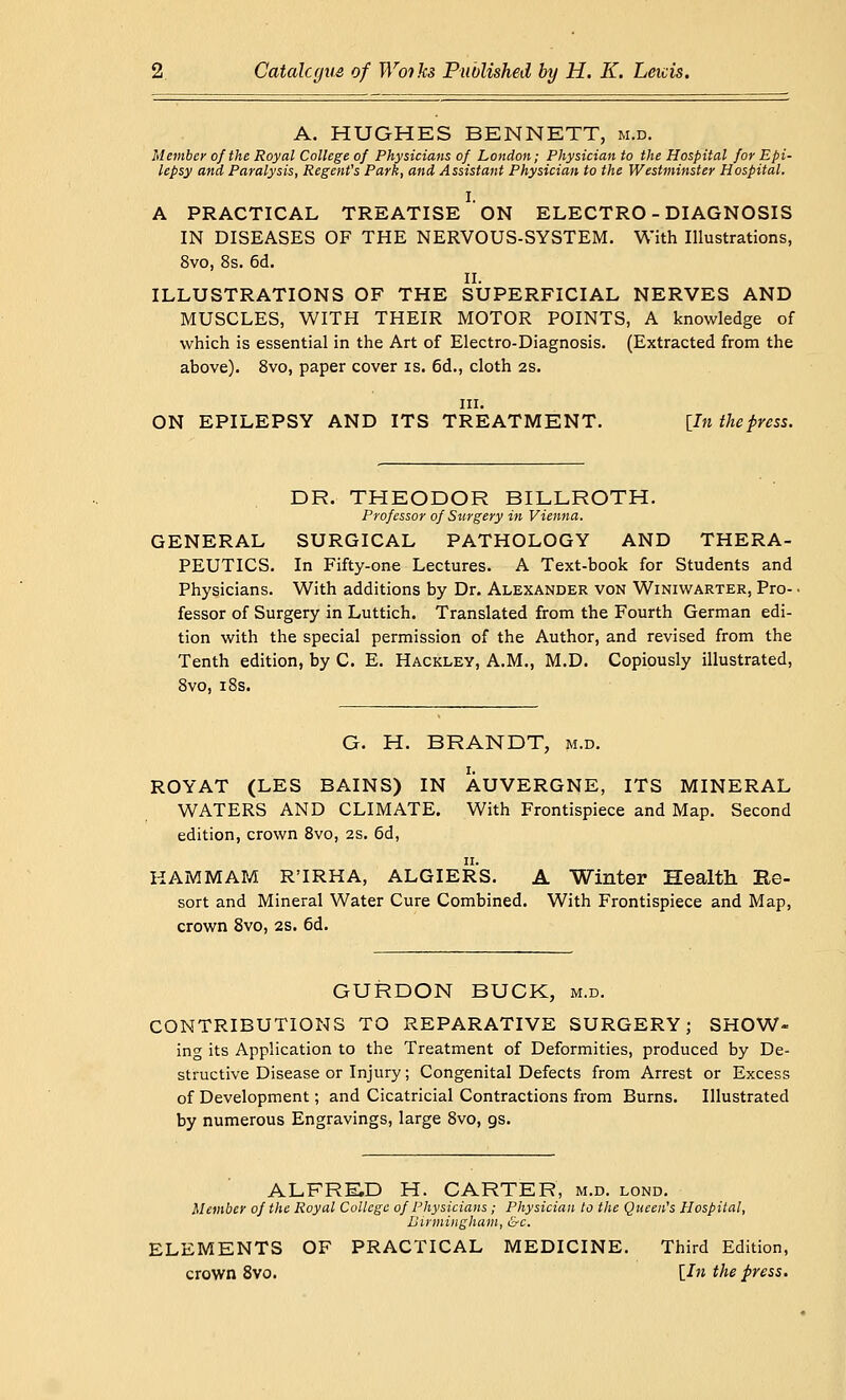 A. HUGHES BENNETT, m.d. Member of the Royal College of Physicians of London; Physician to the Hospital for Epi- lepsy and Paralysis, Regent's Park, and Assistant Physician to the Westminster Hospital. I. A PRACTICAL TREATISE ON ELECTRO - DIAGNOSIS IN DISEASES OF THE NERVOUS-SYSTEM. With Illustrations, 8vo, 8s. 6d. II. ILLUSTRATIONS OF THE SUPERFICIAL NERVES AND MUSCLES, WITH THEIR MOTOR POINTS, A knowledge of which is essential in the Art of Electro-Diagnosis. (Extracted from the above). 8vo, paper cover is. 6d., cloth 2s. m. ON EPILEPSY AND ITS TREATMENT. [7» thepress. DR. THEODOR BILLROTH. Professor of Surgery in Vienna. GENERAL SURGICAL PATHOLOGY AND THERA- PEUTICS. In Fifty-one Lectures. A Text-book for Students and Physicians. With additions by Dr. Alexander von Winiwarter, Pro-. fessor of Surgery in Luttich. Translated from the Fourth German edi- tion with the special permission of the Author, and revised from the Tenth edition, by C. E. Hackley, A.M., M.D. Copiously illustrated, 8vo, 18s. G. H. BRANDT, m.d. ROYAT (LES BAINS) IN AUVERGNE, ITS MINERAL WATERS AND CLIMATE. With Frontispiece and Map. Second edition, crown 8vo, 2s. 6d, HAMMAM R'IRHA, ALGIERS. A Winter Health Ke- sort and Mineral Water Cure Combined. With Frontispiece and Map, crown 8vo, 2s. 6d. GURDON BUCK, m.d. CONTRIBUTIONS TO REPARATIVE SURGERY; SHOW- ing its Application to the Treatment of Deformities, produced by De- structive Disease or Injury; Congenital Defects from Arrest or Excess of Development; and Cicatricial Contractions from Burns. Illustrated by numerous Engravings, large 8vo, gs. ALFRED H. CARTER, m.d. lond. Member of the Royal College of Physicians ; Physician to the Queen's Hospital, Birmingham, &c. ELEMENTS OF PRACTICAL MEDICINE. Third Edition, crown 8vo. [In the press.