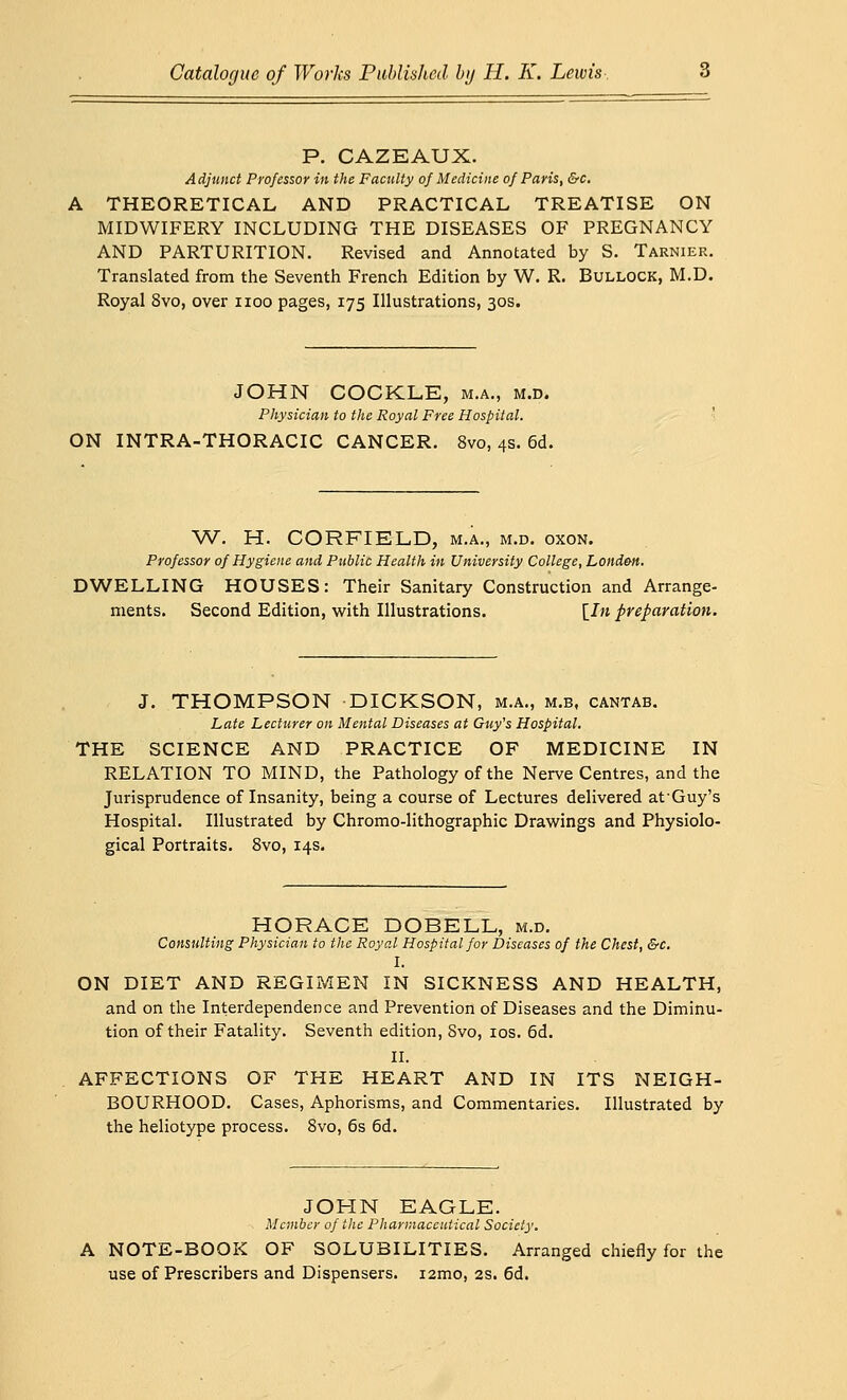 P. CAZEAUX. Adjunct Professor in the Faculty of Medicine of Paris, &c. THEORETICAL AND PRACTICAL TREATISE ON MIDWIFERY INCLUDING THE DISEASES OF PREGNANCY AND PARTURITION. Revised and Annotated by S. Tarnier. Translated from the Seventh French Edition by W. R. Bullock, M.D. Royal 8vo, over noo pages, 175 Illustrations, 30s. JOHN COCKLE, m.a., m.d. Physician to the Royal Free Hospital. ON INTRA-THORACIC CANCER. 8vo, 4s. 6d. W. H. CORFIELD, m.a., m.d. oxon. Professor of Hygiene and Public Health in University College, Londm. DWELLING HOUSES: Their Sanitary Construction and Arrange- ments. Second Edition, with Illustrations. [In preparation. J. THOMPSON DICKSON, m.a., m.b, cantab. Late Lecturer on Mental Diseases at Guy's Hospital. THE SCIENCE AND PRACTICE OF MEDICINE IN RELATION TO MIND, the Pathology of the Nerve Centres, and the Jurisprudence of Insanity, being a course of Lectures delivered afGuy's Hospital. Illustrated by Chromo-lithographic Drawings and Physiolo- gical Portraits. 8vo, 14s. HORACE DOBELL, m.d. Consulting Physician to the Royal Hospital for Diseases of the Chest, &c. I. ON DIET AND REGIMEN IN SICKNESS AND HEALTH, and on the Interdependence and Prevention of Diseases and the Diminu- tion of their Fatality. Seventh edition, Svo, 10s. 6d. II. AFFECTIONS OF THE HEART AND IN ITS NEIGH- BOURHOOD. Cases, Aphorisms, and Commentaries. Illustrated by the heliotype process. 8vo, 6s 6d. JOHN EAGLE. Member of the Pharmaceutical Society. A NOTE-BOOK OF SOLUBILITIES. Arranged chiefly for the use of Prescribers and Dispensers. i2mo, 2s. 6d.