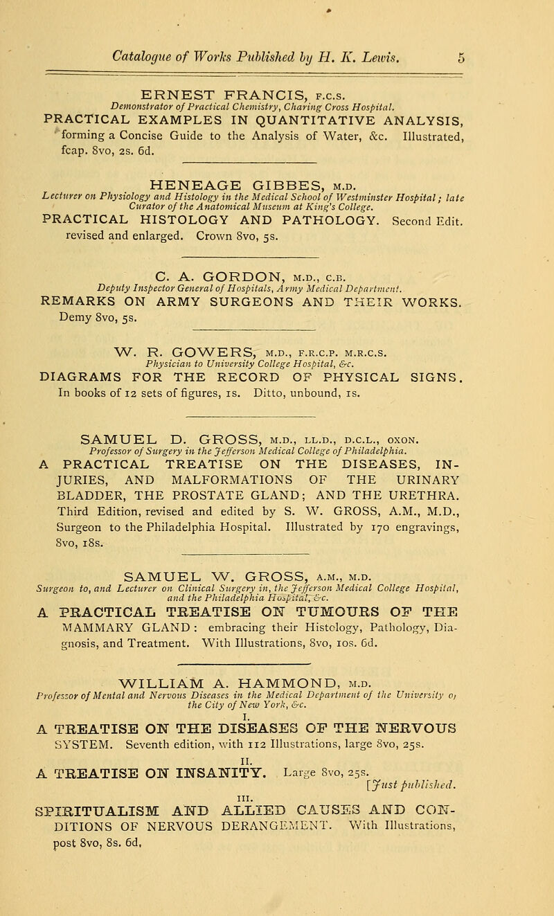 ERNEST FRANCIS, f.c.s. Demonstrator of Practical Chemistry, Charing Cross Hospital. PRACTICAL EXAMPLES IN QUANTITATIVE ANALYSIS, forming a Concise Guide to the Analysis of Water, &c. Illustrated, fcap. 8vo, 2S. 6d. HENEAGE GIBBES, m.d. Lecturer on Physiology and Histology in the Medical School of Westminster Hospital; late Curator of the Anatomical Museum at King's College. PRACTICAL HISTOLOGY AND PATHOLOGY. Second Edit. revised and enlarged. Crown 8vo, 5s. C. A. GORDON, m.d., c.b. Deputy Inspector General of Hospitals, Army Medical Department. REMARKS ON ARMY SURGEONS AND THEIR WORKS. Demy 8vo, 5s. W. R. GOWERS, M.D., F.R.C.P. M.R.C.S. Physician to University College Hospital, &c. DIAGRAMS FOR THE RECORD OF PHYSICAL SIGNS In books of 12 sets of figures, is. Ditto, unbound, is. SAMUEL D. GROSS, m.d., ll.d., d.c.l., oxon. Professor of Surgery in the Jefferson Medical College of Philadelphia. PRACTICAL TREATISE ON THE DISEASES, IN- JURIES, AND MALFORMATIONS OF THE URINARY BLADDER, THE PROSTATE GLAND; AND THE URETHRA. Third Edition, revised and edited by S. W. GROSS, A.M., M.D., Surgeon to the Philadelphia Hospital. Illustrated by 170 engravings, 8vo, 18s. SAMUEL W. GROSS, a.m., m.d. Surgeon to, and Lecturer on Clinical Surgery in, the Jefferson Medical College Hospital, and the Philadelphia Hospital, &c. A PRACTICAL TREATISE ON TUMOURS OF THE MAMMARY GLAND : embracing their Histology, Pathology, Dia- gnosis, and Treatment. With Illustrations, 8vo, 10s. 6d. WILLIAM A. HAMMOND, m.d. Professor of Mental and Nervous Diseases in the Medical Department of the University o/ the City of New York, &c. I. A TREATISE OK THE DISEASES OP THE NERVOUS SYSTEM. Seventh edition, with 112 Illustrations, large 8vo, 25s. II. A TREATISE ON INSANITY. Large Svo, 25s. [Just published. in. SPIRITUALISM AND ALLIED CAUSES AND CON- DITIONS OF NERVOUS DERANGEMENT. With Illustrations, post 8vo, 8s. 6d,