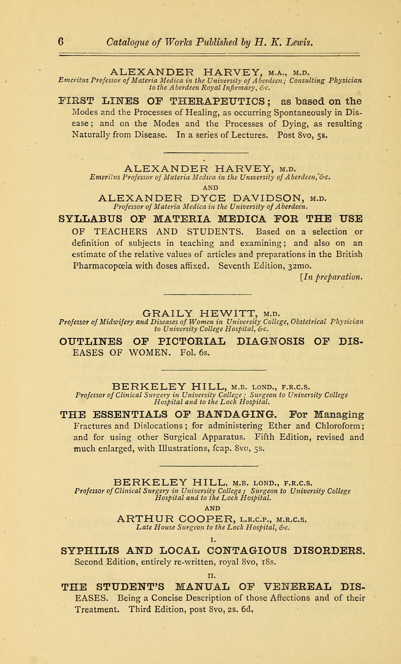 ALEXANDER HARVEY, m.a., m.d. Emeritus Professor of Materia Medica in the University of Aberdeen; Consulting Physician to the Aberdeen Royal Infirmary, &c. FIRST LINES OF THERAPEUTICS; as based on the Modes and the Processes of Healing, as occurring Spontaneously in Dis- ease ; and on the Modes and the Processes of Dying, as resulting Naturally from Disease. In a series of Lectures. Post 8vo, 5s. ALEXANDER HARVEY, m.d. Emeritus Professor of Materia Medica in the University of Aberdeen,'&c. AND ALEXANDER DYCE DAVIDSON, m.d. Professor of Materia Medica in the University of Aberdeen. SYLLABUS OF MATERIA MEDICA FOR THE USE OF TEACHERS AND STUDENTS. Based on a selection or definition of subjects in teaching and examining; and also on an estimate of the relative values of articles and preparations in the British Pharmacopoeia with doses affixed. Seventh Edition, 321x10. [In preparation. GRAILY HEWITT, m.d. Professor of Midwifery and Diseases of Women in University College, Obstetrical Physician to University College Hospital, &c. OUTLINES OF PICTORIAL DIAGNOSIS OF DIS- EASES OF WOMEN. Fol. 6s. BERKELEY HILL, m.b. lond., f.r.c.s. Professor of Clinical Surgery in University College; Surgeon to University College Hospital and to the Lock Hospital. THE ESSENTIALS OF BANDAGING. For Managing Fractures and Dislocations; for administering Ether and Chloroform; and for using other Surgical Apparatus. Fifth Edition, revised and much enlarged, with Illustrations, fcap. 8vo, 5s. BERKELEY HILL, m.b. lond., f.r.c.s. Professor of Clinical Surgery in University College ; Surgeon to University College Hospital and to the Lock Hospital. AND ARTHUR COOPER, l.r.c.p., m.r.c.s. Late House Surgeon to the Lock Hospital, &c. I. SYPHILIS AND LOCAL CONTAGIOUS DISORDERS. Second Edition, entirely re-written, royal 8vo, iSs. II. THE STUDENT'S MANUAL OF VENEREAL DIS- EASES. Being a Concise Description of those Affections and of their Treatment. Third Edition, post 8vo, 2s. 6d,