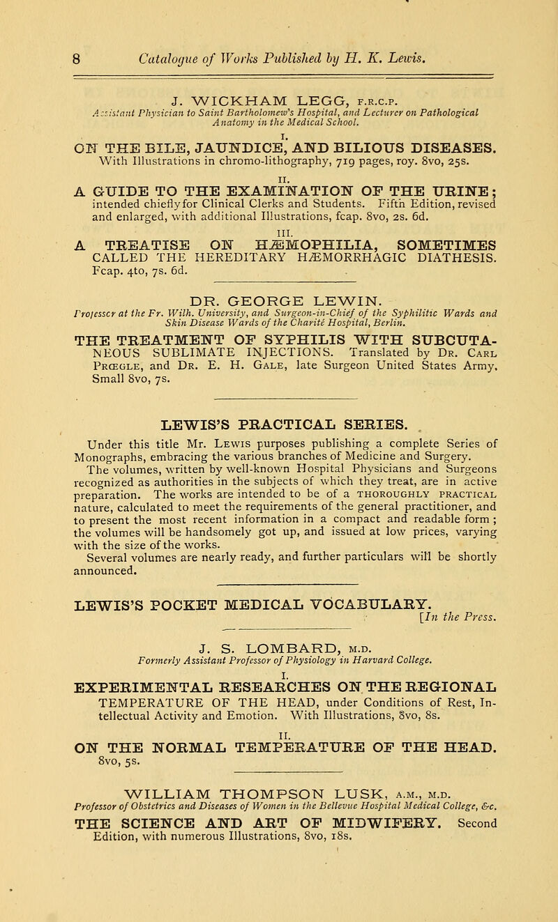 J. WICKHAM LEGG, f.r.c.p. Assistant Physician to Saint Bartholomew's Hospital, and Lecturer on Pathological Anatomy in the Medical School. ON THE BILE, JAUNDICE,' AND BILIOUS DISEASES. With Illustrations in chromo-lithography, 719 pages, roy. 8vo, 25s. A GUIDE TO THE EXAMINATION OF THE URINE; intended chiefly for Clinical Clerks and Students. Fifth Edition, revised and enlarged, with additional Illustrations, fcap. 8vo, 2s. 6d. III. A TREATISE ON HEMOPHILIA, SOMETIMES CALLED THE HEREDITARY HEMORRHAGIC DIATHESIS. Fcap. 4to, 7s. 6d. DR. GEORGE LEWIN. Projesscr at the Fr. Wilh. University, and Surgeon-in-Chief of the Syphilitic Wards and Skin Disease Wards of the Charitt Hospital, Berlin. THE TREATMENT OF SYPHILIS WITH SUBCUTA- NEOUS SUBLIMATE INJECTIONS. Translated by Dr. Carl Prcegle, and Dr. E. H. Gale, late Surgeon United States Army, Small 8vo, 7s. LEWIS'S PRACTICAL SERIES. Under this title Mr. Lewis purposes publishing a complete Series of Monographs, embracing the various branches of Medicine and Surgery. The volumes, written by well-known Hospital Physicians and Surgeons recognized as authorities in the subjects of which they treat, are in active preparation. The works are intended to be of a thoroughly practical nature, calculated to meet the requirements of the general practitioner, and to present the most recent information in a compact and readable form ; the volumes will be handsomely got up, and issued at low prices, varying with the size of the works. Several volumes are nearly ready, and further particulars will be shortly announced. LEWIS'S POCKET MEDICAL VOCABULARY. [In the Press. J. S. LOMBARD, m.d. Formerly Assistant Professor of Physiology in Harvard College. I. EXPERIMENTAL RESEARCHES ON THE REGIONAL TEMPERATURE OF THE HEAD, under Conditions of Rest, In- tellectual Activity and Emotion. With Illustrations, 8vo, 8s. II. ON THE NORMAL TEMPERATURE OF THE HEAD. 8vo, 5s. WILLIAM THOMPSON LUSK, a.m., m.d. Professor of Obstetrics and Diseases of Women in the Bellevue Hospital Medical College, &c. THE SCIENCE AND ART OF MIDWIFERY. Second Edition, with numerous Illustrations, 8vo, 18s.