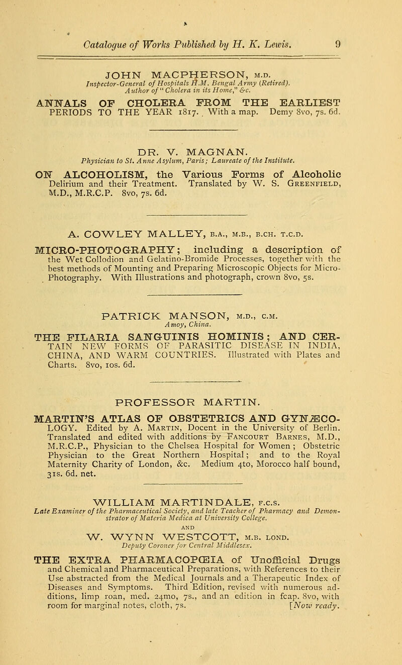 JOHN MACPHERSON, m.d. Inspector-General of Hospitals H.M. Bengal Army (Retired). Author of Cholera in its Home &c. ANNALS OP CHOLERA PROM THE EARLIEST PERIODS TO THE YEAR 1817. With a map. Demy 8vo, 7s. 6d. DR. V. MAGNAN. Physician to St. Anne Asylum, Paris; Laureate of the Institute. OK ALCOHOLISM, the Various Forms of Alcoholic Delirium and their Treatment. Translated by W. S. Greenfield, M.D., M.R.C.P. 8vo, 7s. 6d. A. COWLEY MALLEY, b.a., m.b., b.ch. t.c.d. MICRO-PHOTOGRAPHY; including a description of the Wet Collodion and Gelatino-Bromide Processes, together with the best methods of Mounting and Preparing Microscopic Objects for Micro- Photography. With Illustrations and photograph, crown 8vo, 5s. PATRICK MANSON, m.d., cm. Amoy, China. THE PILARIA SANGUINIS HOMINES ; AND CER- TAIN NEW FORMS OF PARASITIC DISEASE IN INDIA, CHINA, AND WARM COUNTRIES. Illustrated with Plates and Charts. 8vo, 10s. 6d. PROFESSOR MARTIN. MARTIN'S ATLAS OP OBSTETRICS AND GYNAECO- LOGY. Edited by A. Martin, Docent in the University of Berlin. Translated and edited with additions by Fancourt Barnes, M.D., M.R.C.P., Physician to the Chelsea Hospital for Women ; Obstetric Physician to the Great Northern Hospital; and to the Royal Maternity Charity of London, &c. Medium 4to, Morocco half bound, 31s. 6d. net. WILLIAM MARTINDALE, f.c.s. Late Examiner of the Pharmaceutical Society, and late Teacher of Pharmacy and Demon- strator of Materia Medica at University College. AND W. WYNN WESTCOTT, m.b. lond. Deputy Coroner for Central Middlesex. THE EXTRA PHARMACOPCSIA of Unofficial Drugs and Chemical and Pharmaceutical Preparations, with References to their Use abstracted from the Medical Journals and a Therapeutic Index of Diseases and Symptoms. Third Edition, revised with numerous ad- ditions, limp roan, med. 241110, 7s., and an edition in fcap. 8vo, with room for marginal notes, cloth, 7s. [Now ready.