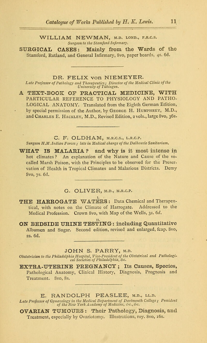 WILLIAM NEWMAN, m.d. lond., f.r.c.s. Surgeon to the Stamford Infirmary. SURGICAL CASES: Mainly from the Wards of the Stamford, Rutland, and General Infirmary, 8vo, paper boards, 4s. 6d. DR. FELIX von NIEMEYER. Late Professor of Pathology and Therapeutics; Director of the Medical Clinic of the University of Tubingen. A TEXT-BOOK OF PRACTICAL MEDICINE, WITH PARTICULAR REFERENCE TO PHYSIOLOGY AND PATHO- LOGICAL ANATOMY. Translated from the Eighth German Edition, by special permission of the Author, by George H. Humphrey, M.D., and Charles E. Hackley, M.D., Revised Edition, 2 vols., large 8vo, 36s. C. F. OLDHAM, m.r.c.s., l.r.c.p. Surgeon H.M. Indian Forces ; late in Medical charge of the Dalhousie Sanitarium. WHAT IS MALARIA ? and why is it most intense in hot climates ? An explanation of the Nature and Cause of the so- called Marsh Poison, with the Principles to be observed for the Preser- vation of Health in Tropical Climates and Malarious Districts. Demy Svo, 7s. 6d. G. OLIVER, m.d., m.r.c.p. THE HARROGATE WATERS : Data Chemical and Therapeu- tical, with notes on the Climate of Harrogate. Addressed to the Medical Profession. Crown 8vo, with Map of the Wells, 3s. 6d. ON BEDSIDE URINE TESTING: including Quantitative Albumen and Sugar. Second edition, revised and enlarged, fcap. Svo, 2s. 6d. JOHN S. PARRY, m.d. Obstetrician to the Philadelphia Hospital, Vice-President of the Obstetrical and Pathologi- cal Societies of Philadelphia, &c. EXTRA-UTERINE PREGNANCY ; Its Causes, Species, Pathological Anatomy, Clinical History, Diagnosis, Prognosis and Treatment. Svo, 8s. E. RANDOLPH PEASLEE, m.d., ll.d. Late Professor of Gynecology in the Medical Department of Dartmouth College ; President of the New York Academy of Medicine, &c, &c. OVARIAN TUMOURS : Their Pathology, Diagnosis, and Treatment, especially by Ovariotomy. Illustrations, roy. 8vo, 16s.