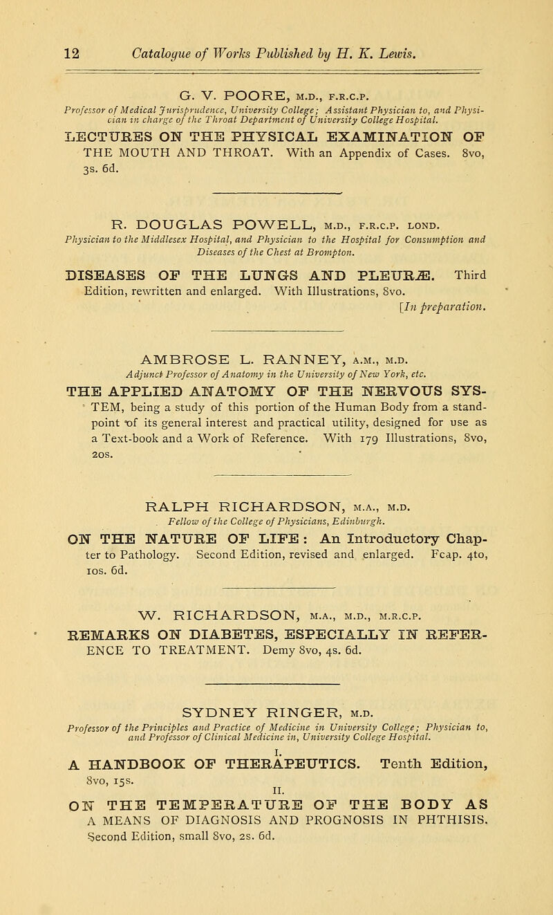 G. V. POORE, M.D., F.R.C.P. Professor of Medical Jurisprudence, University College; Assistant Physician to, and Physi- cian in charge of the Throat Department of University College Hospital. LECTURES ON THE PHYSICAL EXAMINATION OF THE MOUTH AND THROAT. With an Appendix of Cases. 8vo, 3s. 6d. R. DOUGLAS POWELL, m.d., f.r.c.p. lond. Physician to the Middlesex Hospital, and Physician to the Hospital for Consumption and Diseases of the Chest at Brompton. DISEASES OP THE LUNGS AND PLEURiE. Third Edition, rewritten and enlarged. With Illustrations, 8vo. [In preparation. AMBROSE L. RANNEY, a.m., m.d. Adjunct Professor of Anatomy in the University of New York, etc. THE APPLIED ANATOMY OP THE NERVOUS SYS- TEM, being a study of this portion of the Human Body from a stand- point of its general interest and practical utility, designed for use as a Text-book and a Work of Reference. With 179 Illustrations, 8vo, 20s. RALPH RICHARDSON, m.a., m.d. Fellow of the College of Physicians, Edinburgh. ON THE NATURE OP LIFE : An Introductory Chap- ter to Pathology. Second Edition, revised and enlarged. Fcap. 4-to, 10s. 6d. W. RICHARDSON, m.a., m.d., m.r.c.p. REMARKS ON DIABETES, ESPECIALLY IN REFER- ENCE TO TREATMENT. Demy 8vo, 4s. 6d. SYDNEY RINGER, m.d. Professor of the Principles and Practice of Medicine in University College; Physician to, and Professor of Clinical Medicine in, University College Hospital. I. A HANDBOOK OF THERAPEUTICS. Tenth Edition, 8vo, 15s. II. ON THE TEMPERATURE OF THE BODY AS A MEANS OF DIAGNOSIS AND PROGNOSIS IN PHTHISIS. Second Edition, small Svo, 2s. 6d.