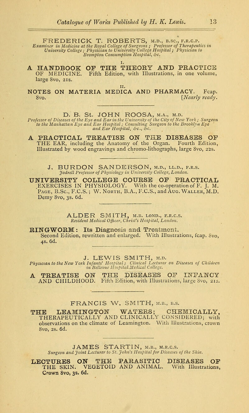 FREDERICK T. ROBERTS, m.d., b.sc, f.r.c.p. Examiner in Medicine at the Royal College of Surgeons ; Professor of Therapeutics in University College; Physician to University College Hospital; Physician to Brompton Consumption Hospital, &c. I. A HANDBOOK OF THE THEORY AND PRACTICE OF MEDICINE. Fifth Edition, with Illustrations, in one volume, large 8vo, 21s. 11. NOTES ON MATERIA MEDICA AND PHARMACY. Fcap. 8vo. [Nearly ready. D. B. St. JOHN ROOSA, m.a., m.d. Professor of Diseases of the Eye and Ear in the University of the City of New York ; Surgeon to the Manhattan Eye and Ear Hospital; Consulting Surgeon to the Brooklyn Eye and Ear Hospital, &c, &c. A PRACTICAL TREATISE ON THE DISEASES OP THE EAR, including the Anatomy of the Organ. Fourth Edition, Illustrated by wood engravings and chromo-lithographs, large 8vo, 22s. J, BURDON SANDERSON, m.d., ll.d., f.r.s. Jodrell Professor of Physiology in University College, London. UNIVERSITY COLLEGE COURSE OP PRACTICAL •EXERCISES IN PHYSIOLOGY. With the co-operation of F. J. M. 'Page, B.Sc, F.C.S.; W. North, B.A., F.C.S., and Aug. Waller, M.D. Demy 8vo, 3s. 6d. ALDER SMITH, m.b. lond., f.r.c.s. Resident Medical Officer, Christ's Hospital, London. RINGWORM: Its Diagnosis and Treatment. Second Edition, rewritten and enlarged. With Illustrations, fcap. Svo, 4s. 6d. J. LEWIS SMITH, m.d. Physician to the New York Infants' Hospital; Clinical Lecturer on Diseases of Children in Bellevue Hospital Medical College. A TREATISE ON THE DISEASES OF INFANCY AND CHILDHOOD. Fifth Edition, with Illustrations, large Svo, 215. FRANCIS W. SMITH, m.b., b.s. THE LEAMINGTON WATERS; CHEMICALLY, THERAPEUTICALLY AND CLINICALLY CONSIDERED; with observations on the climate of Leamington. With Illustrations, crown 8vo, 2s. 6d. JAMES STARTIN, m.b., m.r.c.s. Surgeon and Joint Lecturer to St. John's Hospital for Diseases of the Skin. LECTURES ON THE PARASITIC DISEASES OP THE SKIN. VEGETOID AND ANIMAL. With Illustrations, Crown 8vo, 3s. 6d.