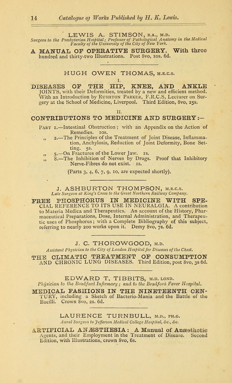 LEWIS A. STIMSON, b.a., m.d. Surgeon to the Presbyterian Hospital; Professor of Pathological Anatomy in the Medical Faculty of the University of the City of New York. A MANUAL OP OPERATIVE SURGERY. Witli three hundred and thirty-two Illustrations. Post 8vo, ios. 6d. HUGH OWEN THOMAS, m.r.c.s. i. DISEASES OP THE HIP, KNEE, AND ANKLE JOINTS, with their Deformities, treated by a new and efficient method. With an Introduction by Rushton Parker, F.R.C.S, Lecturer on Sur- gery at the School of Medicine, Liverpool. Third Edition, 8vo, 25s. II. CONTRIBUTIONS TO MEDICINE AND SURGERY :— Part i.—Intestinal Obstruction ; with an Appendix on the Action of Remedies, ios. „ 2.—The Principles of the Treatment of Joint Disease, Inflamma- tion, Anchylosis, Reduction of Joint Deformity, Bone Set- ting. 5s. „ 5.—On Fractures of the Lower Jaw. is. ,, 8.—The Inhibition of Nerves by Drugs. Proof that Inhibitory Nerve-Fibres do not exist, is. (Parts 3, 4, 6, 7, 9, 10, are expected shortly). J. ASHBURTON THOMPSON, m.r.c.s. Late Surgeon at King's Cross to the Great Northern Railway Company. PREE PHOSPHORUS IN MEDICINE WITH SPE- CIAL REFERENCE TO ITS USE IN NEURALGIA. A contribution to Materia Medica and Therapeutics. An account of the History, Phar- maceutical Preparations, Dose, Internal Administration, and Therapeu- tic uses of Phosphorus; with a Complete Bibliography of this subject, referring to nearly 200 works upon it. Demy 8vo, 7s. 6d. J. C. THOROWGOOD, m.d. Assistant Physician to the City of London Hospital for Diseases of the Chest. THE CLIMATIC TREATMENT OP CONSUMPTION AND CHRONIC LUNG DISEASES. Third Edition, post 8vo, 3s 6d. EDWARD T. TIBBITS, m.d. lond. Physician to the Bradford Infirmary; and to the Bradford, Fever Hospital. MEDICAL FASHIONS IN THE NINETEENTH CEN- TURY, including a Sketch of Bacterio-Mania and the Battle of the Bacilli. Crown 8vo, 2s. 6d. LAURENCE TURNBULL, m.d., ph.g. Aural Surgeon to Jefferson Medical College Hospital, &c>, &c> ARTIFICIAL ANAESTHESIA : A Manual of Anaesthetic Agents, and their Employment in the Treatment of Disease. Second Edition, with Illustrations, crown 8vo, 6s.
