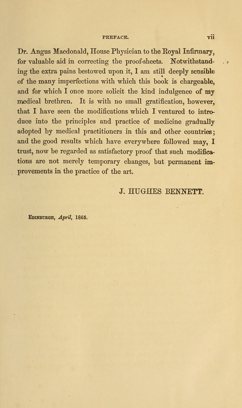 Dr. Angus Macdonald, House Physician to the Eoyal Infirmary, for valuable aid in correcting the proof-sheets. Notwithstand- ing the extra pains bestowed upon it, I am still deeply sensible of the many imperfections with which this book is chargeable, and for which I once more solicit the kind indulgence of my medical brethren. It is with no small gratification, however, that I have seen the modifications which I ventured to intro- duce into the principles and practice of medicine gradually adopted by medical practitioners in this and other countries; and the good results which have everywhere followed may, I trust, now be regarded as satisfactory proof that such modifica- tions are not merely temporary changes, but permanent im- provements in the practice of the art. J. HUGHES BENNETT. April, 1865.