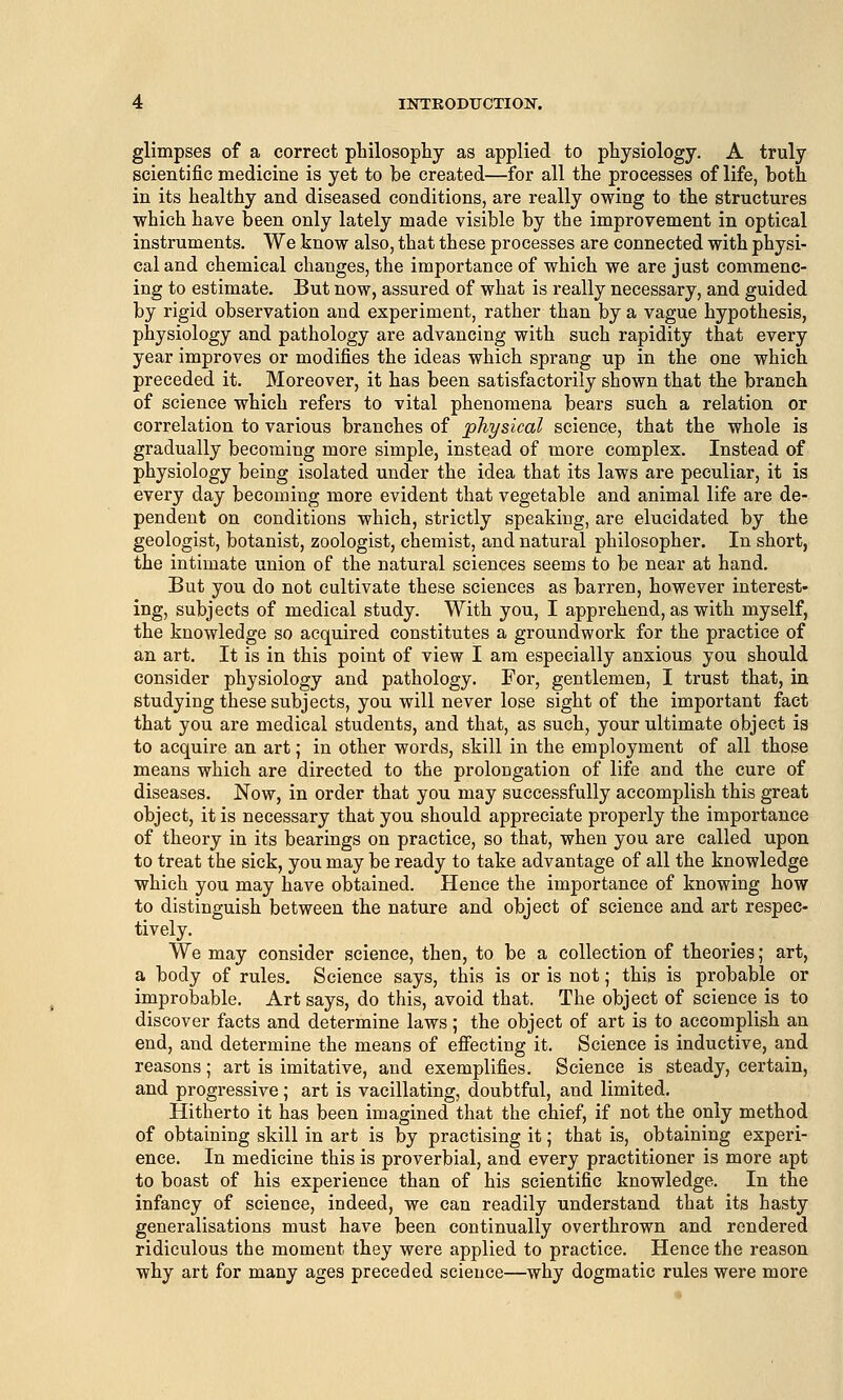 glimpses of a correct philosophy as applied to physiology. A truly scientific medicine is yet to be created—for all the processes of life, both in its healthy and diseased conditions, are really owing to the structures which have been only lately made visible by the improvement in optical instruments. We know also, that these processes are connected with physi- cal and chemical changes, the importance of which we are just commenc- ing to estimate. But now, assured of what is really necessary, and guided by rigid observation and experiment, rather than by a vague hypothesis, physiology and pathology are advancing with such rapidity that every year improves or modifies the ideas which sprang up in the one which preceded it. Moreover, it has been satisfactorily shown that the branch of science which refers to vital phenomena bears such a relation or correlation to various branches of physical science, that the whole is gradually becoming more simple, instead of more complex. Instead of physiology being isolated under the idea that its laws are peculiar, it is every day becoming more evident that vegetable and animal life are de- pendent on conditions which, strictly speaking, are elucidated by the geologist, botanist, zoologist, chemist, and natural philosopher. In short, the intimate union of the natural sciences seems to be near at hand. But you do not cultivate these sciences as barren, however interest- ing, subjects of medical study. With you, I apprehend, as with myself, the knowledge so acquired constitutes a groundwork for the practice of an art. It is in this point of view I am especially anxious you should consider physiology and pathology. For, gentlemen, I trust that, in studying these subjects, you will never lose sight of the important fact that you are medical students, and that, as such, your ultimate object is to acquire an art; in other words, skill in the employment of all those means which are directed to the prolongation of life and the cure of diseases. Now, in order that you may successfully accomplish this great object, it is necessary that you should appreciate properly the importance of theory in its bearings on practice, so that, when you are called upon to treat the sick, you may be ready to take advantage of all the knowledge which you may have obtained. Hence the importance of knowing how to distinguish between the nature and object of science and art respec- tively. We may consider science, then, to be a collection of theories; art, a body of rules. Science says, this is or is not; this is probable or improbable. Art says, do this, avoid that. The object of science is to discover facts and determine laws; the object of art is to accomplish an end, and determine the means of effecting it. Science is inductive, and reasons; art is imitative, and exemplifies. Science is steady, certain, and progressive; art is vacillating, doubtful, and limited. Hitherto it has been imagined that the chief, if not the only method of obtaining skill in art is by practising it; that is, obtaining experi- ence. In medicine this is proverbial, and every practitioner is more apt to boast of his experience than of his scientific knowledge. In the infancy of science, indeed, we can readily understand that its hasty generalisations must have been continually overthrown and rendered ridiculous the moment they were applied to practice. Hence the reason why art for many ages preceded science—why dogmatic rules were more