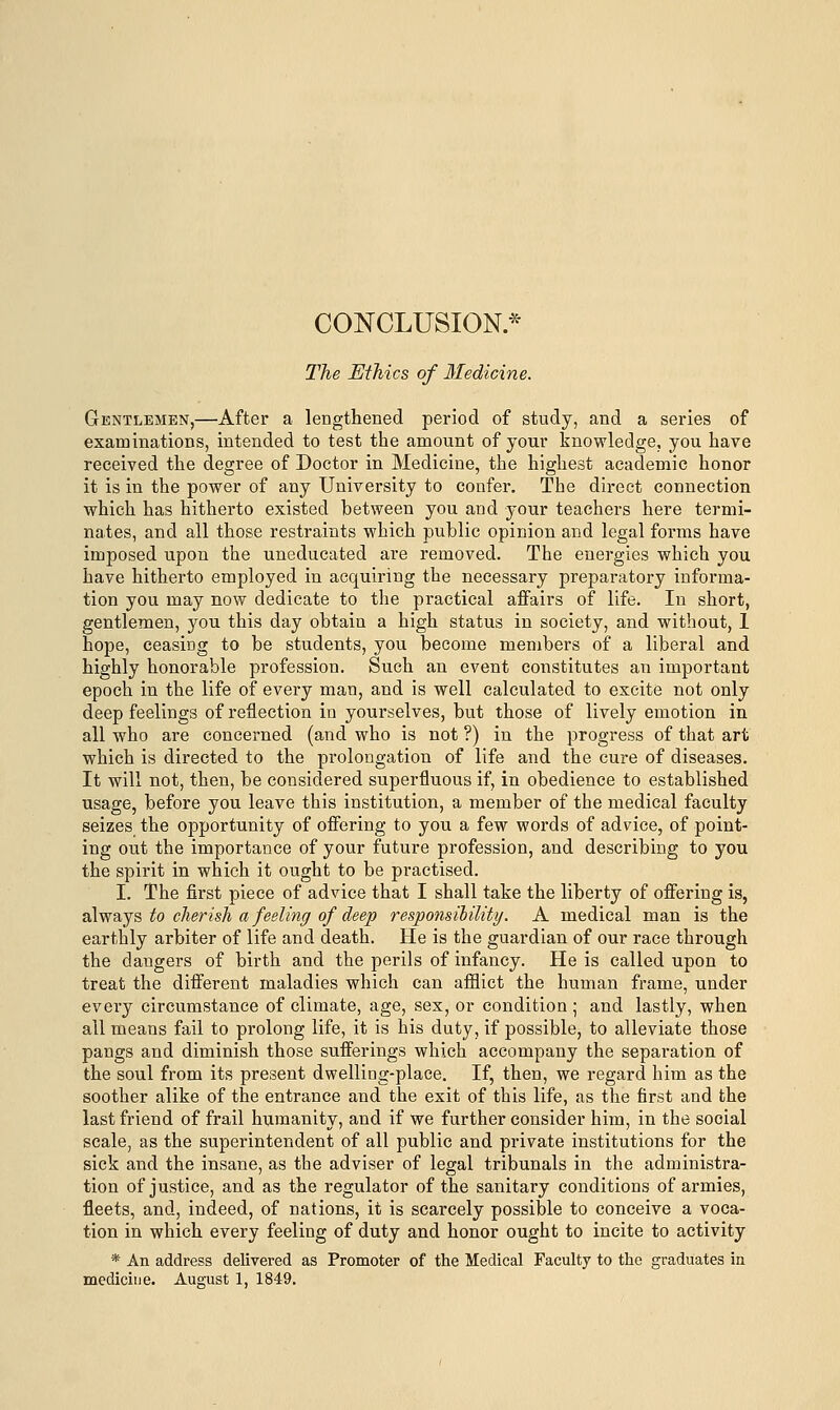 CONCLUSION* The Eihics of Medicine. Gentlemen,—After a lengthened period of study, and a series of examinations, intended to test the amount of your knowledge, you have received the degree of Doctor in Medicine, the highest academic honor it is in the power of any University to confer. The direct connection which has hitherto existed between you and your teachers here termi- nates, and all those restraints which public opinion and legal forms have imposed upon the uneducated are removed. The energies which you have hitherto employed in acquiring the necessary preparatory informa- tion you may now dedicate to the practical affairs of life. In short, gentlemen, you this day obtain a high status in society, and without, 1 hope, ceasiDg to be students, you become members of a liberal and highly honorable profession. Such an event constitutes an important epoch in the life of every man, and is well calculated to excite not only deep feelings of reflection in yourselves, but those of lively emotion in all who are concerned (and who is not ?) in the progress of that art which is directed to the prolongation of life and the cure of diseases. It will not, then, be considered superfluous if, in obedience to established usage, before you leave this institution, a member of the medical faculty seizes the opportunity of offering to you a few words of advice, of point- ing out the importance of your future profession, and describing to you the spirit in which it ought to be practised. I. The first piece of advice that I shall take the liberty of offering is, always to cherish a feeling of deep responsibility. A medical man is the earthly arbiter of life and death. He is the guardian of our race through the dangers of birth and the perils of infancy. He is called upon to treat the different maladies which can afflict the human frame, under every circumstance of climate, age, sex, or condition ; and lastly, when all means fail to prolong life, it is his duty, if possible, to alleviate those pangs and diminish those sufferings which accompany the separation of the soul from its present dwelliog-place. If, then, we regard him as the soother alike of the entrance and the exit of this life, as the first and the last friend of frail humanity, and if we further consider him, in the social scale, as the superintendent of all public and private institutions for the sick and the insane, as the adviser of legal tribunals in the administra- tion of justice, and as the regulator of the sanitary conditions of armies, fleets, and, indeed, of nations, it is scarcely possible to conceive a voca- tion in which every feeling of duty and honor ought to incite to activity * An address delivered as Promoter of the Medical Faculty to the graduates in medicine. August 1. 1849.
