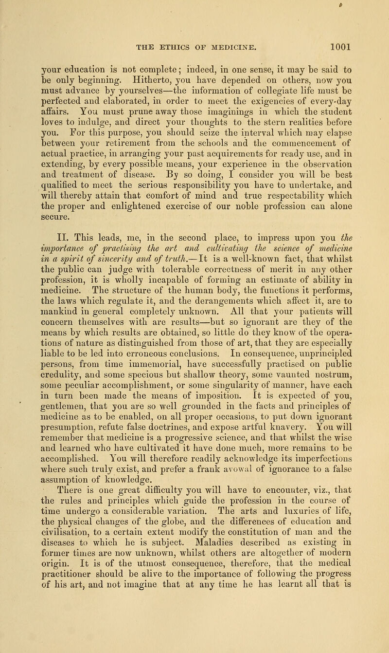 your education is not complete; indeed, in one sense, it may be said to be only beginning. Hitherto, you have depended on others, now you must advance by yourselves—the information of collegiate life must be perfected and elaborated, in order to meet the exigencies of every-day affairs. You must prune away those imaginings in which the student loves to indulge, and direct your thoughts to the stern realities before you. For this purpose, you should seize the interval which may elapse between your retirement from the schools and the commencement of actual practice, in arranging your past acquirements for ready use, and in extending, by every possible means, your experience in the observation and treatment of disease. By so doing, I consider you will be best qualified to meet the serious responsibility you have to undertake, and will thereby attain that comfort of mind and true respectability which the proper and enlightened exercise of our noble profession can alone secure. II. This leads, me, in the second place, to impress upon you the importance of practising the art and cultivating the science of medicine in a spirit of sincerity and of truth.—It is a well-known fact, that whilst the public can judge with tolerable correctness of merit in any other profession, it is wholly incapable of forming an estimate of ability in medicine. The structure of the human body, the functions it performs, the laws which regulate it, and the derangements which affect it, are to mankind in general completely unknown. All that your patients will concern themselves with are results—but so ignorant are they of the means by which results are obtained, so little do they know of the opera- tions of nature as distinguished from those of art, that they are especially liable to be led into erroneous conclusions. In consequence, unprincipled persons, from time immemorial, have successfully practised on public credulity, and some specious but shallow theory, some vaunted nostrum, some peculiar accomplishment, or some singularity of manner, have each in turn been made the means of imposition. It is expected of you, gentlemen, that you are so well grounded in the facts and principles of medicine as to be enabled, on all proper occasions, to put down ignorant presumption, refute false doctrines, and expose artful knavery. You will remember that medicine is a progressive science, and that whilst the wise and learned who have cultivated it have done much, more remains to be accomplished. You will therefore readily acknowledge its imperfections where such truly exist, and prefer a frank avowal of ignorance to a false assumption of knowledge. There is one great difficulty you will have to encounter, viz., that the rules and principles which guide the profession in the course of time undergo a considerable variation. The arts and luxuries of life, the physical changes of the globe, and the differences of education and civilisation, to a certain extent modify the constitution of man and the diseases to which he is subject. Maladies described as existing in former times are now unknown, whilst others are altogether of modern origin. It is of the utmost consequence, therefore, that the medical practitioner should be alive to the importance of following the progress of his art, and not imagine that at any time he has learnt all that is