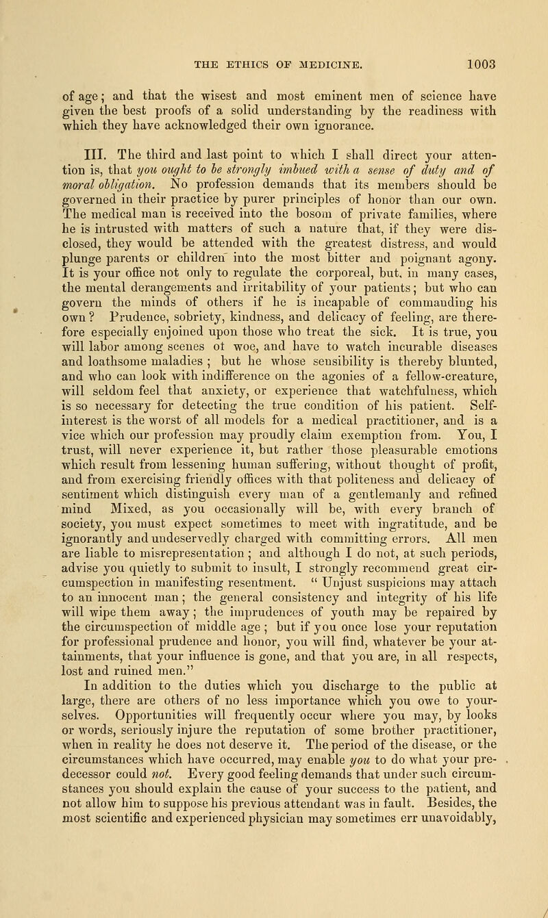 of age; and that the wisest and most eminent men of science have given the best proofs of a solid understanding by the readiness with which they have acknowledged their own ignorance. III. The third and last point to which I shall direct your atten- tion is, that you ought to be strongly imbued with a sense of duty and of moral obligation. No profession demands that its members should be governed in their practice by purer principles of honor than our own. The medical man is received into the bosom of private families, where he is intrusted with matters of such a nature that, if they were dis- closed, they would be attended with the greatest distress, and would plunge parents or children into the most bitter and poignant agony. It is your office not only to regulate the corporeal, but, in many cases, the mental derangements and irritability of your patients; but who can govern the minds of others if he is incapable of commanding his own ? Prudence, sobriety, kindness, and delicacy of feeling, are there- fore especially enjoined upon those who treat the sick. It is true, you will labor among scenes ot woe, and have to watch incurable diseases and loathsome maladies ; but he whose sensibility is thereby blunted, and who can look with indifference on the agonies of a fellow-creature, will seldom feel that anxiety, or experience that watchfulness, which is so necessary for detecting the true condition of his patient. Self- interest is the worst of all models for a medical practitioner, and is a vice which our profession may proudly claim exemption from. You, I trust, will never experience it, but rather those pleasurable emotions which result from lessening human suffering, without thought of profit, and from exercising friendly offices with that politeness and delicacy of sentiment which distinguish every man of a gentlemanly and refined mind Mixed, as you occasionally will be, with every branch of society, you must expect sometimes to meet with ingratitude, and be ignorantly and undeservedly charged with committing errors. All men are liable to misrepresentation; and although I do not, at such periods, advise you quietly to submit to insult, I strongly recommend great cir- cumspection in manifesting resentment.  Unjust suspicious may attach to an innocent man; the general consistency and integrity of his life will wipe them away; the imprudences of youth may be repaired by the circumspection of middle age ; but if you once lose your reputation for professional prudence and honor, you will find, whatever be your at- tainments, that your influence is gone, and that you are, in all respects, lost and ruined men. In addition to the duties which you discharge to the public at large, there are others of no less importance which you owe to your- selves. Opportunities will frequently occur where you may, by looks or words, seriously injure the reputation of some brother practitioner, when in reality he does not deserve it. The period of the disease, or the circumstances which have occurred, may enable you to do what your pre- decessor could not. Every good feeling demands that under such circum- stances you should explain the cause of your success to the patient, and not allow him to suppose his previous attendant was in fault. Besides, the most scientific and experienced physician may sometimes err unavoidably,