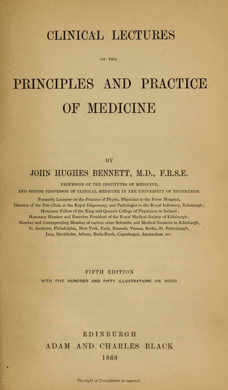 ON THE PRINCIPLES AND PRACTICE OF MEDICINE BY JOHN HUGHES BENNETT, M.D., F.E.S.E. PROFESSOR OF THE INSTITUTES OF MEDICINE, AND SENIOR PROFESSOR OF CLINICAL MEDICINE IN THE UNIVERSITY OF EDINBURGH. Formerly Lecturer on the Practice of Physic, Physician to the Fever Hospital, Director of the Poli-Clinic at the Royal Dispensary, and Pathologist to the Royal Infirmary, Edinburgh ; Honorary Fellow of the King and Queen's College of Physicians in Ireland ; Honorary Member and Emeritus President of the Royal Medical Society of Edinburgh ; Member and Corresponding Member of various other Scientific and Medical Societies in Edinburgh, St. Andrews, Philadelphia, New York, Paris, Brussels, Vienna, Berlin, St. Petersburgh, Jena, Stockholm, Athens, Buda-Pesth, Copenhagen, Amsterdam, etc. FIFTH EDITION WITH FIVE HUNDRED AND FIFTY ILLUSTRATIONS ON WOOD. EDINBUEGH ADAM AND CHARLES BLACK 1868 77'e right of Translation is reserved.