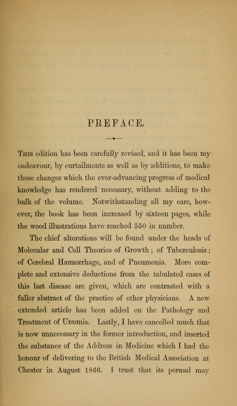 PBEFACE. This edition has been carefully revised, and it has been my endeavour, by curtailments as well as by additions, to make those changes which the ever-advancing progress of medical knowledge has rendered necessary, without adding to the bulk of the volume. Notwithstanding all my care, how- ever, the book has been increased by sixteen pages, while the wood illustrations have reached 550 in number. The chief alterations will be found under the heads of Molecular and Cell Theories of Growth; of Tuberculosis; of Cerebral Hemorrhage, and of Pneumonia. More com- plete and extensive deductions from the tabulated cases of this last disease are given, which are contrasted with a fuller abstract of the practice of other physicians. A new extended article has been added on the Pathology and Treatment of Uraemia. Lastly, I have cancelled much that is now unnecessary in the former introduction, and inserted the substance of the Address in Medicine which I had the honour of delivering to the British Medical Association at Chester in August 1866. I trust that its perusal may