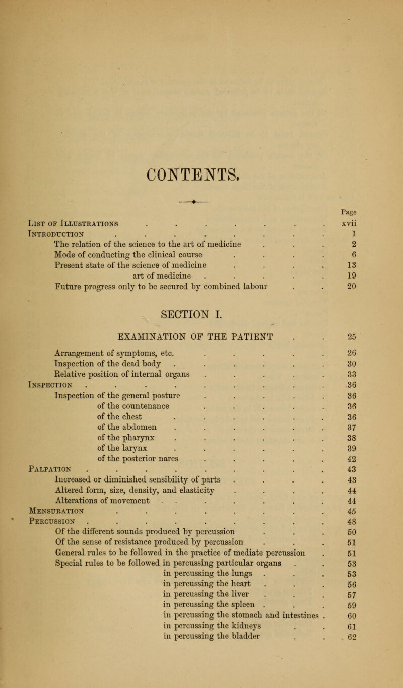 CONTENTS, List of Illustrations .... Introduction ...... The relation of the science to the art of medicine Mode of conducting the clinical course Present state of the science of medicine art of medicine Future progress only to be secured by combined labour Page xvii 1 2 6 13 19 20 SECTION I. EXAMINATION OF THE PATIENT Arrangement of symptoms, etc. Inspection of the dead body Relative position of internal organs Inspection Inspection of the general posture of the countenance of the chest of the abdomen of the pharynx of the larynx of the posterior nares Palpation Increased or diminished sensibility of parts Altered form, size, density, and elasticity Alterations of movement Mensuration .... Percussion ..... Of the different sounds produced by percussion Of the sense of resistance produced by percussi General rules to be followed in the practice of mediate percussion Special rules to be followed in percussing particular organs in percussing the lungs in percussing the heart in percussing the liver in percussing the spleen . in percussing the stomach and intestines in percussing the kidneys in percussing the bladder 25 26 30 33 36 36 36 36 37 38 39 42 43 43 44 44 45 48 50 51 51 53 53 56 57 59 60 61 62