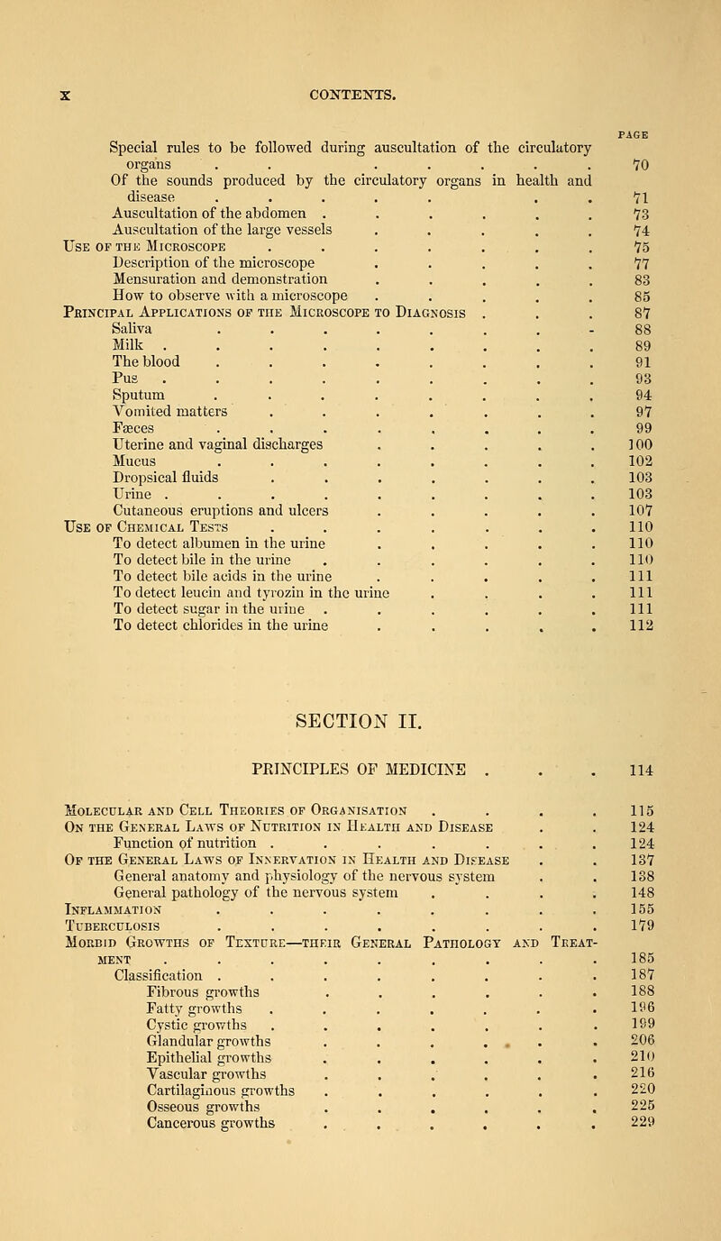 Use Special rules to be followed during auscultation of the circulatory- organs . . . . . . . Of the sounds produced by the circulatory organs in health and disease Auscultation of the abdomen . Auscultation of the large vessels F THE Microscope Description of the microscope Mensuration and demonstration How to observe with a microscope PfiiNciPAL Applications of the Microscope Saliva Milk .... The blood Pus . Sputum Vomited matters TO Diagnosis Uterine and vaginal discharges Mucus Dropsical fluids Urine .... Cutaneous eruptions and ulcers Use of Chemical Tests To detect albumen in the urine To detect bile in the urine To detect bile acids in the urine To detect leucin and tyrozin in the urine To detect sugar in the uriue . To detect chlorides in the urine SECTION II. PRINCIPLES OF MEDICINE Molecular and Cell Theories of Organisation On the General Laws of Nutrition in Health and Disease Function of nutrition ..... Of the General Laws of Innervation in Health and Di.'^ease General anatomy and physiology of the nervous General pathology of the nervous system Inflammation ..... Tuberculosis ..... Morbid Growths of Texture—their General Patholog MENT ..... Classification .... Fibrous growths Fatty growths Cystic growths Glandular growths Epithehal growths Vascular growths Cartilagiiious growths Osseous growths Cancerous growths . Treat-