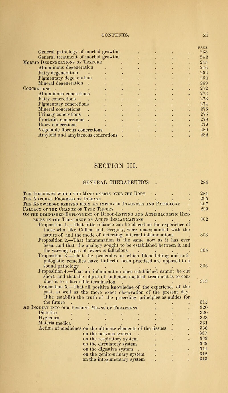 General pathology of morbid growths General treatment of morbid groivths Morbid Degenerations of TExraRE Albuminous degeneration Fatty degeneration Pigmentary degeneration Mineral degeneration . Concretions .... jVlbuminous concretions Fatty concretions Pigmentary concretions Mineral concretions Urinary concretions Prostatic concretions . Hairy concretions Vegetable fibrous concretions Amyloid and amylaceous concretions SECTION III. GENERAL THERAPEUTICS The Infltience which the Mind exerts oyer the Body The Natural Progress of Disease .... The Knowledge derived from an improved Diagnosis and Pathology Fallacy of the Change of Type Thkory ..... On the diminished Employment of Blood-Letting and Antiphlogistic Rem EDiES in the Treatment of Acute Inflammations Proposition 1.—That little reliance can be placed on the experience of those who, like Cullen and Gregory, were unacquainted with the nature of, and the mode of detecting, internal inflammations Proposition 2.—That inflammation is the same now as it has ever been, and that the analogy sought to be established between it and the varying types of fevers is fallacious Proposition 3.—That the principles on which blood-letting and anti phlogistic remedies have hitherto been practised are opposed to t sound pathology ...... Proposition 4.—That an inflammation once estabUshed cannot be cut short, and that the object of judicious medical treatment is to con- duct it to a favorable termination .... Proposition 5.—That all positive knowledge of the experience of the past, as well as the more exact observation of the present day alike establish the truth of the preceding principles as guides for the future ....... An Inquiry into our Present Means op Treatment Dietetica ....... Hygieniea ....... Materia medica . . Action of medicines on the ultimate elements of the tissues . on the nervous system on the respiratory system on the circulatory system on the digestive system . on the genito-urinary system on the integumentary system