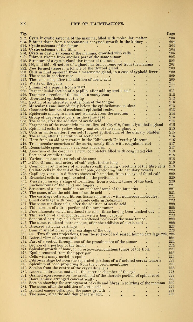 Fig. Pago 212. Cysts in cystic sarcoma of the mamma, filled with molecular matter . 203 213. Fibrous tissue from a sarcomatous encysted growth in the kidney . . 204 214. Cystic osteoma of the femur ....... 204 215. Cystic osteoma of the tibia ....... 204 216. Cysts in cystic sarcoma of the mamma, crowded with cells . . . 205 217. Fibrous stroma from another part of the same tumor . . . 205 218. Structure of a cystic glandular tumor of the neck .... 206 219. 220, and 221. Structure of a glandular tumor removed from the mamma . 207 222. New formed tissue in a follicle of the thyroid gland .... 208 223. Cells in fluid squeezed from a mesenteric gland, in a case of typhoid fever . 209 224. The same in another case ....... 209 225. The same cells, after the addition of acetic acid .... 209 226. Warts on the penis . . . . . ... .211 227. Summit of a papilla from a wart ...... 211 228. Perpendicular section of a papilla, after adding acetic acid . . . 211 229. Transverse section of the base of a condyloma .... 212 230. Ulcerated epithelioma of the lip ...... 212 231. Section of an ulcerated epithelioma of the tongue .... 213 232. Muscular tissue immediately below the epitheliomatous ulcer . . 213 233. Concentric laminae of condensed epithelial scales .... 213 234. Epidermic scales, in mass and isolated, from the scrotum . . . 214 235. Group of deep-seated cells, in the same case ..... 214 236. The same, after the addition of acetic acid ..... 214 237. Fragments of the concentric masses figured Fig. 212, from a lymphatic gland 215 238. Epithelial cells, in yellow cheesy matter, of the same gland . . . 215 239. Cells in white matter, from soft fungoid epithelioma of the urinary bladder 215 240. The same, after the addition of acetic acid . . . . . 215 241. Horn from an old preparation in the Edinburgh University Museum . 216 242. True saccular aneurism of the aorta, nearly filled with coagulated clot . 217 243. Kemarkable spontaneous varicose aneurism ..... 217 244. Aneurism of the coronary artery, completely filled with coagulated clot . 218 245. Section of erectile tumor ....... 218 246. Varicose cutaneous vessels of the anus ..... 218 247 to 250. Of umbilical artery of calf, eight inches long .... 219 251. Common carotid artery of an embryo calf, showing directions of the fibre cells 219 252. Stellate cells in the tail of the tadpole, developing into capillary vessels . 220 253. Capillary vessels in different stages of formation, from the eye of foetal calf 220 254. Branched cells in lymph exuded on the peritoneum .... 220 255. Vessels in an early stage of formation, from a colloid tumor of the back . 220 256. Enchondroma of the hand and fingers ...... 221 257. Structure of a firm nodule in an enchrondroma of the humerus . . 9.9.1 258. The same, after the addition of acetic acid ..... 221 259. The cartilage cells and fibrous tissue separated, with numerous molecules . 221 260. Small cartilage with round granule cells in Solanoma . . . 222 261. The same cartilage cells, after the addition of acetic acid . . . 222 262. Thin section of a firm portion of the same tumor . ... 222 263. Fine filaments which interlaced the cells, these having been washed out . 222 264. Thin section of an enchondroma, with a bony capsule . . . 222 265. Separated cartilage cells from a softened portion of the same tumor . 222 266. The same, rendered more opaque, after the addition of acetic acid . . 222 267. Diseased articular cartilage ....... 223 268. Similar alteration in costal cartilage of the dog .... 223 269. 270. Two fibrous projections, from the surface of a diseased human cartilage 223, 224 271. Lateral view of an exostosis ....... 224 272. Part of a section through one of the prominences of the tumor . . 224 273. Section of a portion of the tumor ...... 224 274. Spicular growth of bone, in an osteo-carcinomatous tumor of the tibia . 226 275. Epulis removed from the upper jaw ...... 226 276. Cells with many nuclei in epulis ...... 226 277. Fibro-cartilage between the separated portions of a fractured cervix femoris 227 278. Spiculum of bone projecting from the choroid membrane . . . 228 279. Section from the centre of the crystalline lens .... 228 280. Loose membranous matter in the anterior chamber of the eye . . 228 281. Ossified excrescence on the arachnoid of the thoracic portion of spinal cord 228 282. Bony laminse arranged concentrically ...... 228 283. Section showing the arrangement ofcells and fibres in scirrhus of the mamma 229 284. The same, after the addition of acetic acid ..... 229 285. Isolated cancer-cells, from the same growth ..... 229 286. The same, after the addition of acetic acid ..... 229