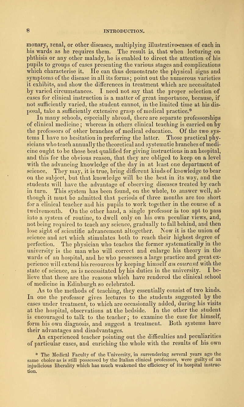 monary, renal, or other diseases, multiplying illustrative«cases of each in his wards as he requires them. The result is, that when lecturing on phthisis or any other malady, he is enabled to direct the attention of his pupils to groups of cases presenting the various stages and complications which characterise it. He can thus demonstrate the physical signs and symptoms of the disease in all its forms; point out the numerous varieties it exhibits, and show the differences in treatment which are necessitated by varied circumstances. I need not say that the proper selection of cases for clinical instruction is a matter of great importance, because, if not sufficiently varied, the student cannot, in the limited time at his dis- posal, take a sufficiently extensive grasp of medical practice.* In many schools, especially abroad, there are separate professorships of clinical medicine ; whereas in others clinical teaching is carried on by the professors of other branches of medical education. Of the two sys- tems I have no hesitation in preferring the latter. Those practical phy- sicians who teach annually the theoretical and systematic branches of medi- cine ought to be those best qualified for giving instructions in an hospital, and this for the obvious reason, that they are obliged to keep on a level with the advancing knowledge of the day in at least one department of science. They may, it is true, bring different kinds of knowledge to bear on the subject, but that knowledge will be the best in its way, and the students will have the advantage of observing diseases treated by each in turn. This system has been found, on the whole, to answer well, al- though it must bo admitted that periods of three months are too short for a clinical teacher and his pupils to work together in the course of a twelvemonth. On the other hand, a single professor is too apt to pass into a system of routine, to dwell only on his own peculiar views, and, not being required to teach any science, gradually to fall behind, and then lose sight of scientific advancement altogether. Now it is the union of science and art which stimulates both to reach their highest degree of perfection. The physician who teaches the former systematically in the university is the man who will correct and enlarge his theory in the wards of an hospital, and he who possesses a large practice and great ex- perience will extend his resources by keeping himself au courant with the state of science, as is necessitated by his duties in the university. I be- lieve that these are the reasons which have rendered the clinical school of medicine in Edinburgh so celebrated. As to the methods of teaching, they essentially consist of two kinds. In one the professor gives lectures to the students suggested by the cases under treatment, to which are occasionally added, during his visits at the hospital, observations at the bedside. In the other the student is encouraged to talk to the teacher; to examine the case for himself, form his own diagnosis, and suggest a treatment. Both systems have their advantages and disadvantages. An experienced teacher pointing out the difficulties and peculiarities of particular cases, and enriching the whole with the results of his own * The Medical Faculty of the University, in surrendering several years ago the same choice as is still possessed by the Italian clinical professors, were guilty of an injudicious liberality which has much weakened the efficiency of its hospital instruc-