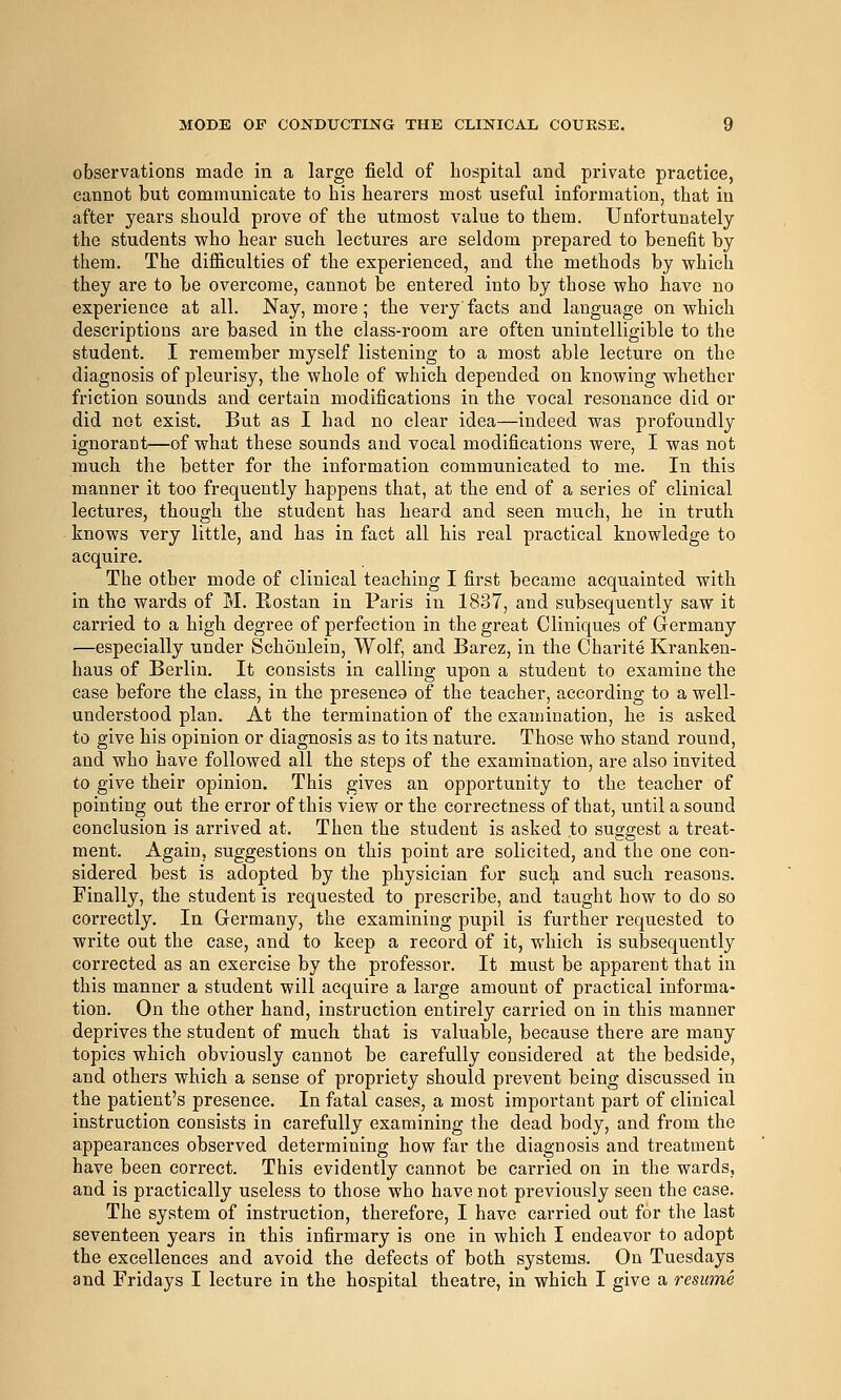 observations made in a large field of hospital and private practice, cannot but communicate to bis hearers most useful information, that in after years should prove of the utmost value to them. Unfortunately the students who hear such lectures are seldom prepared to benefit by them. The difficulties of the experienced, and the methods by which they are to be overcome, cannot be entered into by those who have no experience at all. Nay, more; the very facts and language on which descriptions are based in the class-room are often unintelligible to the student. I remember myself listening to a most able lecture on the diagnosis of pleurisy, the whole of which depended on knowing whether friction sounds and certain modifications in the vocal resonance did or did not exist. But as I had no clear idea—indeed was profoundly ignorant—of what these sounds and vocal modifications were, I was not much the better for the information communicated to me. In this manner it too frequently happens that, at the end of a series of clinical lectures, though the student has heard and seen much, he in truth knows very little, and has in fact all his real practical knowledge to acquire. The other mode of clinical teaching I first became acquainted with in the wards of M. Eostan in Paris in 1837, and subsequently saw it carried to a high degree of perfection in the great Cliniques of Germany —especially under Schoulein, Wolf, and Barez, in the Charite Kranken- haus of Berlin. It consists in calling upon a student to examine the case before the class, in the presence of the teacher, according to a well- understood plan. At the termination of the examination, he is asked to give his opinion or diagnosis as to its nature. Those who stand round, and who have followed all the steps of the examination, are also invited to give their opinion. This gives an opportunity to the teacher of pointing out the error of this view or the correctness of that, until a sound conclusion is arrived at. Then the student is asked to suggest a treat- ment. Again, suggestions on this point are solicited, and the one con- sidered best is adopted by the physician for such and such reasons. Finally, the student is requested to prescribe, and taixght how to do so correctly. In Germany, the examining pupil is further requested to write out the case, and to keep a record of it, which is subsequently corrected as an exercise by the professor. It must be apparent that in this manner a student will acquire a large amount of practical informa- tion. On the other hand, instruction entirely carried on in this manner deprives the student of much that is valuable, because there are many topics which obviously cannot be carefully considered at the bedside, and others which a sense of propriety should prevent being discussed in the patient's presence. In fatal cases, a most important part of clinical instruction consists in carefully examining the dead body, and from the appearances observed determining how far the diagnosis and treatment have been correct. This evidently cannot be carried on in the wards, and is practically useless to those who have not previously seen the case. The system of instruction, therefore, I have carried out for the last seventeen years in this infirmary is one in which I endeavor to adopt the excellences and avoid the defects of both systems. On Tuesdays and Fridays I lecture in the hospital theatre, in which I give a resume