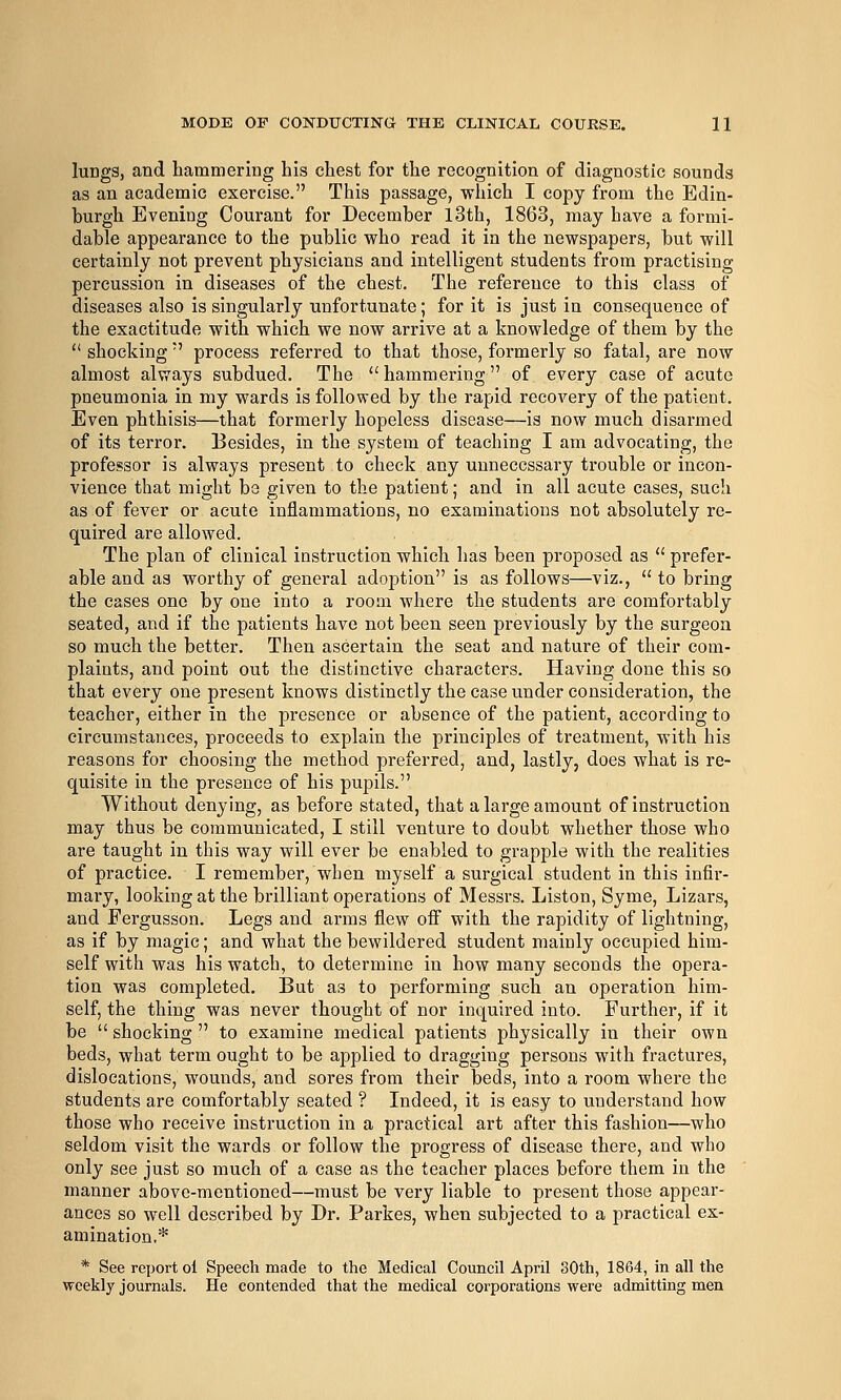 lungs, and hammering his chest for the recognition of diagnostic sounds as an academic exercise. This passage, which I copy from the Edin- burgh Evening Courant for December l3th, 1863, may have a formi- dable appearance to the public who read it in the newspapers, but will certainly not prevent physicians and intelligent students from practising percussion in diseases of the chest. The reference to this class of diseases also is singularly unfortunate; for it is just in consequence of the exactitude with which we now arrive at a knowledge of them by the  shocking' process referred to that those, formerly so fatal, are now almost always subdued. The  hammering of every case of acute pneumonia in my wards is followed by the rapid recovery of the patient. Even phthisis—that formerly hopeless disease—is now much disarmed of its terror. Besides, in the system of teaching I am advocating, the professor is always present to check any unnecessary trouble or incon- vience that might be given to the patient; and in all acute cases, such as of fever or acute inflammations, no examinations not absolutely re- quired are allowed. The plan of clinical instruction which has been proposed as  prefer- able and as worthy of general adoption is as follows—viz.,  to bring the cases one by one into a room where the students are comfortably seated, and if the patients have not been seen previously by the surgeon so much the better. Then ascertain the seat and nature of their com- plaints, and point out the distinctive characters. Having done this so that every one present knows distinctly the case under consideration, the teacher, either in the presence or absence of the patient, according to circumstances, proceeds to explain the principles of treatment, with his reasons for choosing the method preferred, and, lastly, does what is re- quisite in the presence of his pupils. Without denying, as before stated, that a large amount of instruction may thus be communicated, I still venture to doubt whether those who are taught in this way will ever be enabled to grapple with the realities of practice. I remember, when myself a surgical student in this infir- mary, looking at the brilliant operations of Messrs. Listen, Syme, Lizars, and Fergusson. Legs and arms flew off with the rapidity of lightning, as if by magic; and what the bewildered student mainly occupied him- self with was his watch, to determine in how many seconds the opera- tion was completed. But as to performing such an operation him- self, the thing was never thought of nor inquired into. Further, if it be  shocking  to examine medical patients physically in their own beds, what term ought to be applied to dragging persons with fractures, dislocations, wounds, and sores from their beds, into a room where the students are comfortably seated ? Indeed, it is easy to understand how those who receive instruction in a practical art after this fashion—who seldom visit the wards or follow the progress of disease there, and who only see just so much of a case as the teacher places before them in the manner above-mentioned—must be very liable to present those appear- ances so well described by Dr. Parkes, when subjected to a practical ex- amination,* * See report ol Speech made to the Medical Council April 30th, 1864, in all the weekly journals. He contended that the medical corporations were admitting men