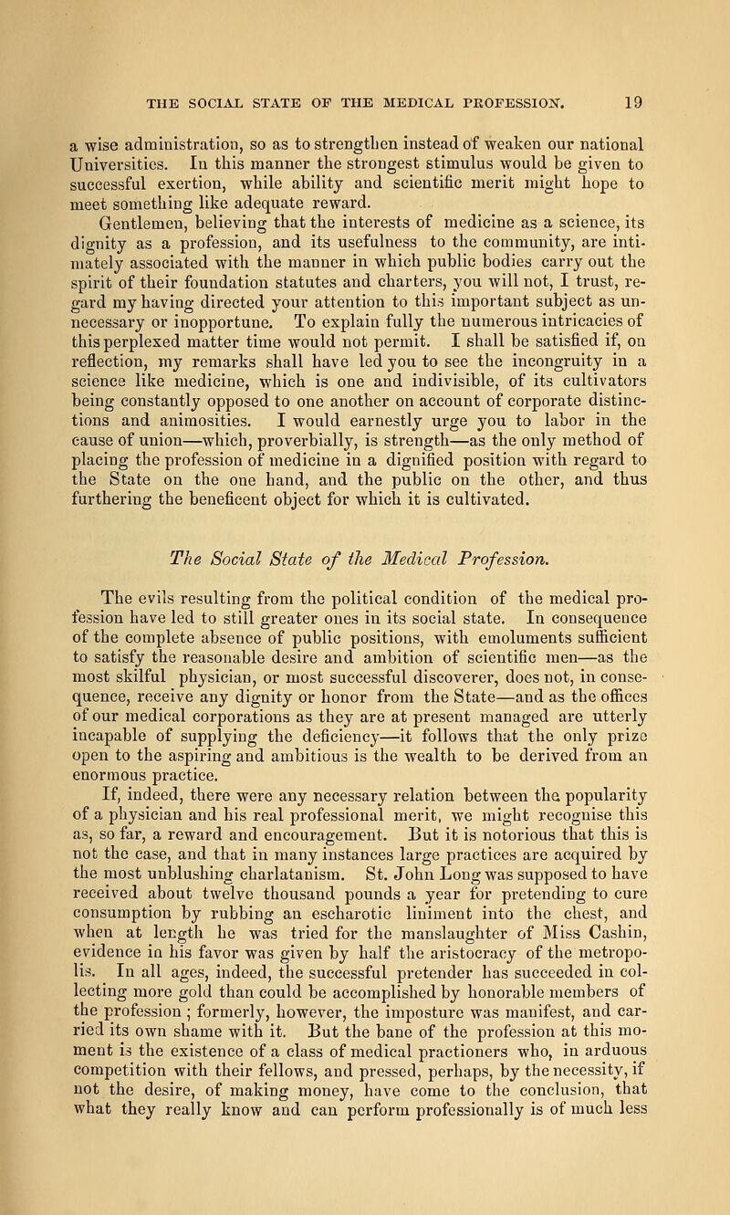 a wise administration, so as to strengthen instead of weaken our national Universities. In this manner the strongest stimulus would be given to successful exertion, while ability and scientific merit might hope to meet something like adequate reward. Gentlemen, believing that the interests of medicine as a science, its dignity as a profession, and its usefulness to the community, are inti- mately associated with the manner in which public bodies carry out the spirit of their foundation statutes and charters, you will not, I trust, re- gard my having directed your attention to this important subject as un- necessary or inopportune. To explain fully the numerous intricacies of this perplexed matter time would not permit. I shall be satisfied if, on reflection, my remarks shall have led you to see the incongruity in a science like medicine, which is one and indivisible, of its cultivators being constantly opposed to one another on account of corporate distinc- tions and animosities. I would earnestly urge you to labor in the cause of union—which, proverbially, is strength—as the only method of placing the profession of medicine in a dignified position with regard to the State on the one hand, and the public on the other, and thus furthering the beneficent object for which it is cultivated. The Social State of the Medical Profession. The evils resulting from the political condition of the medical pro- fession have led to still greater ones in its social state. In consequence of the complete absence of public positions, with emoluments sufficient to satisfy the reasonable desire and ambition of scientific men—as the most skilful physician, or most successful discoverer, does not, in conse- quence, receive any dignity or honor from the State—and as the offices of our medical corporations as they are at present managed are utterly incapable of supplying the deficiency—it follows that the only prize open to the aspiring and ambitious is the wealth to be derived from an enormous practice. If, indeed, there were any necessary relation between the popularity of a physician and his real professional merit, we might recognise this as, so far, a reward and encouragement. But it is notorious that this is not the case, and that in many instances large practices are acquired by the most unblushing charlatanism. St. John Long was supposed to have received about twelve thousand pounds a year for pretending to cure consumption by rubbing an escharotic liniment into the chest, and when at length he was tried for the manslaughter of Miss Cashin, evidence in his favor was given by half the aristocracy of the metropo- lis. In all ages, indeed, the successful pretender has succeeded in col- lecting more gold than could be accomplished by honorable members of the profession; formerly, however, the imposture was manifest, and car- ried its own shame with it. But the bane of the profession at this mo- ment is the existence of a class of medical practioners who, in arduous competition with their fellows, and pressed, perhaps, by the necessity, if not the desire, of making money, have come to the conclusion, that what they really know and can perform professionally is of much less