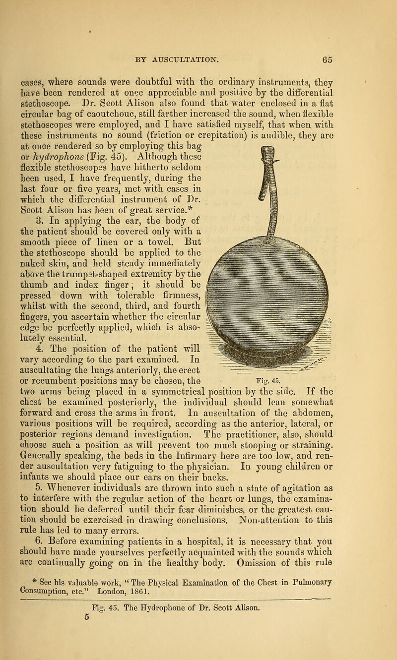 cases, where sounds were doubtful with the ordinary instruments, they have been rendered at once appreciable and positive by the differential stethoscope. Dr. Scott Alison also found that water enclosed in a flat circular bag of caoutchouc, still farther increased the sound, when flexible stethoscopes were employed, and I have satisfied myself, that when with these instruments no sound (friction or crepitation) is audible, they are at once rendered so by employing this bag or hydrophone (Fig. 45). Although these flexible stethoscopes have hitherto seldom been used, I have frequently, during the last four or five years, met with cases in which the differential instrument of Dr. Scott Alison has been of great service.* 3. In applying the ear, the body of the patient should be covered only with a smooth piece of linen or a towel. But the stethoscope should be applied to the naked skin, and held steady immediately above the trumpet-shaped extremity by the thumb and index finger; it should be pressed down with tolerable firmness, whilst with the second, third, and fourth fingers, you ascertain whether the circular edge be perfectly applied, which is abso- lutely essential. 4. The position of the patient will vary according to the part examined. In auscultating the lungs anteriorly, the erect or recumbent positions may be chosen, the two arras being placed in a symmetrical position by the side. If the chest be examined posteriorly, the individual should lean somewhat forward and cross the arms in front. In auscultation of the abdomen, various positions will be required, according as the anterior, lateral, or posterior regions demand investigation. The practitioner, also, should choose such a position as will prevent too much sto.oping or straining. Gi-enerally speaking, the beds in the Infirmary here are too low, and ren- der auscultation very fatiguing to the physician. In young children or infants we should place our ears on their backs. 5. Whenever individuals are thrown into such a state of agitation as to interfere with the regular action of the heart or lungs, the examina- tion should be deferred until their fear diminishes, or the greatest cau- tion should be exercised in drawing conclusions. Non-attention to this rule has led to many errors. 6. Before examining patients in a hospital, it is necessary that you should have made yourselves perfectly acquainted with the sounds which are continually going on in the healthy body. Omission of this rule * See his valuable work,  The Physical Examination of the Chest in Pulmonary Consumption, etc. London, 1861. Fig. 45. The Hydrophone of Dr. Scott Alison. Fig. 45.