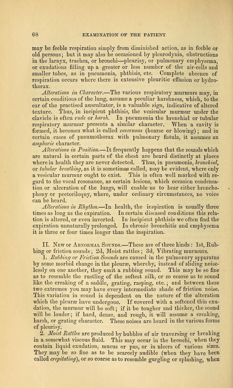 may be feeble respiration simply from diminished action, as in feeble or old persons; but it may also be occasioned by pleurodynia, obstructions in the larnyx, trachea, or bronchi—pleurisy, or pulmonary emphysema, or exudations filling up a greater or less number of the air-cells and smaller tubes, as in pneumonia, phthisis, etc. Complete absence of respiration occurs where there is extensive pleuritic effusion or hydro- thorax. Alterations in Character.—The various respiratory murmurs may, in certain conditions of the lung, assume a peculiar harshness, which, to the ear of the practised auscultator, is a valuable sign, indicative of altered texture. Thus, in incipient phthisis, the vesicular murmur under the clavicle is often rude or harsh. In pneumonia the bronchial or tubular respiratory murmur presents a similar character. When a cavity is formed, it becomes what is called cavernous (hoarse or blowing); and in certain cases of pneumothorax with pulmonary fistula, it assumes an aniphoric character. Alterations in Position.—It frequently happens that the sounds which are natural in certain parts of the chest are heard distinctly at places where in health they are never detected. Thus, in pneumonia, bronchial, or tubular breathing^ as it is sometimes called, may be evident, where only a vesicular murmur ought to exist. This is often well marked with re- gard to the vocal resonance, as certain lesions, which occasion condensa- tion or ulceration of the lungs, will enable us to hear either broncho- phony or pectoriloquy, where, under ordinary circumstances, no voice can be heard. Alterations in Rhythm.—In health, the inspiration is usually three times as long as the expiration. In certain diseased conditions this rela- tion is altered, or even inverted. In incipient phthisis we often find the expiration unnaturally prolonged. In chronic bronchitis and emphysema it is three or four times longer than the inspiration. II. New or Abnormal Sounds.—These are of three kinds : 1st, Kub- bing or friction sounds; 2d, Moist rattles ; 3d, Vibrating murmurs. 1. Ruhling or Friction Soimds are caused in the pulmonary apparatus by some morbid change in the pleurae, whereby, instead of sliding noise- lessly on one another, they emit a rubbing sound. This may be so fine as to resemble the rustling of the softest silk, or so coarse as to sound like the creaking of a saddle, grating, rasping, etc.; and between these two extremes you may have every intermediate shade of friction noise. This variation in sound is dependent on the nature of the alteration which the pleurae have undergone. If covered with a softened thin exu- dation, the murmur will be soft; if it be tougher and thicker, the soand will be louder; if hard, dense, and rough, it will assume a creaking, harsh, or grating character. These noises are heard in the various forms of pleurisy. 2. Moist Rattles are produced by bubbles of air traversing or breaking in a somewhat viscous fluid. This may occur in the bronchi, when they contain liquid exudation, mucus or pus, or in ulcers of various sizes. They may be so fine as to be scarcely audible (when they have been called crepitating), or so coarse as to resemble gurgling or splashing, when