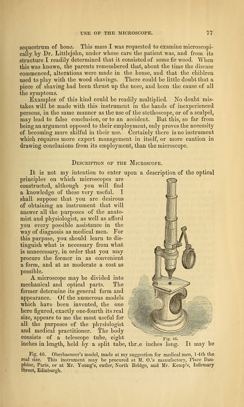 sequestrum of bone. This mass I was requested to examine microscopi- cally by Dr. Littlejohn, under whose care the patient was, and from its structure I readily determined that it consisted of some fir wood. When this was known, the parents remembered that, about the time the disease commenced, alterations were made in the house, and that the children used to play with the wood shavings. There could be little doubt that a piece of shaving had been thrust up the nose, and been the cause of all the symptoms. Examples of this kind could be readily multiplied. No doubt mis- takes will be made with this instrument in the hands of inexperienced persons, in the same manner as the use of the stethoscope, or of a scalpel, may lead to false conclusion, or to an accident. But this, so far from being an argument opposed to their employment, only proves the necessity of becoming more skilful in their use. Certainly there is no instrument which requires more expert management in itself, or more caution in drawing conclusions from its employment, than the microscope. Description of the Microscope. It is not my intention to enter upon a description of tbe optical principles on which microscopes are constructed, althougb you will find a knowledge of these very useful. I shall suppose that you are desirous of obtaining an instrument that will answer all the purposes of the anato- mist and physiologist, as well as afford you every possible assistance in the way of diagnosis as medical men. For this purpose, you should learn to dis- tinguish what is necessary from what is unnecessary, in order that you may procure the former in as convenient a form, and at as moderate a cost as possible. A microscope may be divided into mechanical and optical parts. The former determine its general form and appearance. Of the numerous models which have been invented, the one here figured, exactly one-fourth its real ^J size, appears to me the most useful for ~° all the purposes of the physiologist and medical practitioner. The body consists of a telescope tube, eight Pig. 40. inches in length, held by a split tube, thr^e inches long. It may be Fig. 46. Oberhaeuser's model, made at my suggestion for medical men, l-4th the real size. This instrument may be procured at M. O.'s manufactory, Place Dau- phine, Paris, or at Mr. Young's, cutler, North Bridge, and Mr. Kemp's, Infirmary Street, Edinburgh.