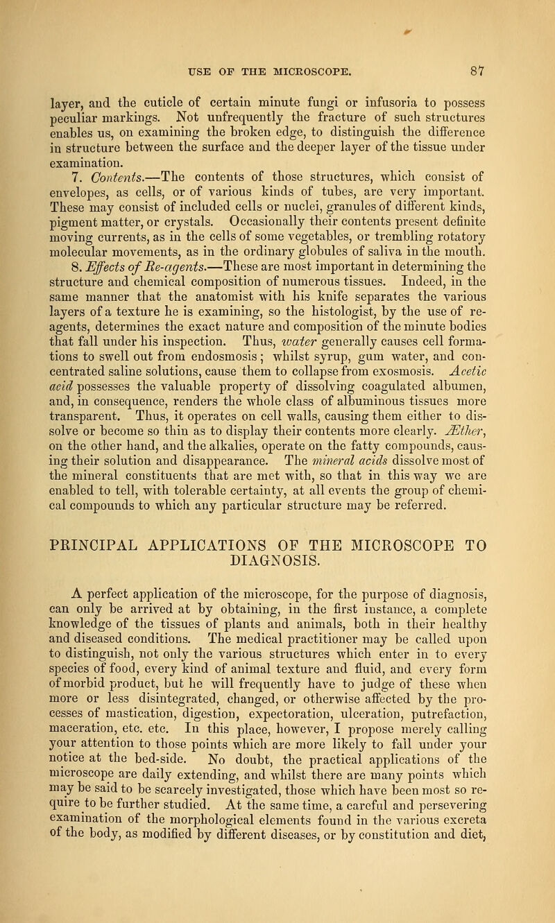 layer, aud the cuticle of certain minute fungi or infusoria to possess peculiar markings. Not unfrequently the fracture of such structures enables us, on examining the broken edge, to distinguish the difference in structure between the surface and the deeper layer of the tissue under examination. 7. Contents.—The contents of those structures, which consist of envelopes, as cells, or of various kinds of tubes, are very important. These may consist of included cells or nuclei, granules of different kinds, pigment matter, or crystals. Occasionally their contents present definite moving currents, as in the cells of some vegetables, or trembling rotatory molecular movements, as in the ordinary globules of saliva in the mouth. 8. Effects of Re-agents.—These are most important in determining the structure and chemical composition of numerous tissues. Indeed, in the same manner that the anatomist with his knife separates the various layers of a texture he is examining, so the histologist, by the use of re- agents, determines the exact nature and composition of the minute bodies that fall under his inspection. Thus, water generally causes cell forma- tions to swell out from endosmosis; whilst syrup, gum water, and con- centrated saline solutions, cause them to collapse from exosmosis. Acetic acid possesses the valuable property of dissolving coagulated albumen, and, in consequence, renders the whole class of albuminous tissues more transparent. Thus, it operates on cell walls, causing them either to dis- solve or become so thin as to display their contents more clearly. jEther^ on the other hand, and the alkalies, operate on the fatty compounds, caus- ing their solution and disappearance. The mineral acids dissolve most of the mineral constituents that are met with, so that in this way we are enabled to tell, with tolerable certainty, at all events the group of chemi- cal compounds to which any particular structure may be referred. PRINCIPAL APPLICATIONS OP THE MICROSCOPE TO DIAGNOSIS. A perfect application of the microscope, for the purpose of diagnosis, can only be arrived at by obtaining, in the first instance, a complete knowledge of the tissues of plants and animals, both in their healthy and diseased conditions. The medical practitioner may be called upon to distinguish, not only the various structures which enter in to every species of food, evei-y kind of animal texture and fluid, and every form of morbid product, but he will frequently have to judge of these when more or less disintegrated, changed, or otherwise affected by the pro- cesses of mastication, digestion, expectoration, ulceration, putrefaction, maceration, etc. etc. In this place, however, I propose merely calling your attention to those points which are more likely to fail under your notice at the bed-side. No doubt, the practical applications of the microscope are daily extending, and whilst there are many points which may be said to be scarcely investigated, those which have been most so re- quire to be further studied. At the same time, a careful and persevering examination of the morphological elements found in the various excreta of the body, as modified by different diseases, or by constitution and diet,