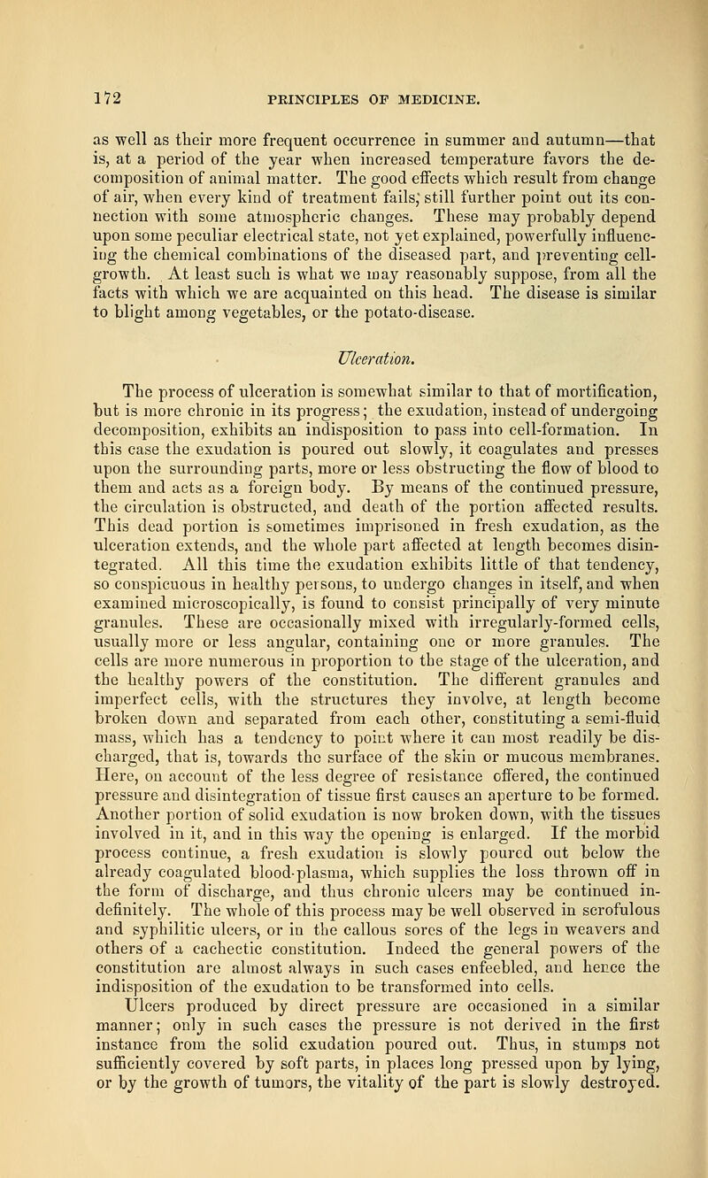 as well as tbeir more frequent occurrence in summer and autumn—that is, at a period of the year when increased temperature favors the de- composition of animal matter. The good effects which result from change of air, when every kiod of treatment fails, still further point out its con- nection with some atmospheric changes. These may probably depend upon some peculiar electrical state, not yet explained, powerfully influenc- iug the chemical combinations of the diseased part, and preventing cell- growth. At least such is what we may reasonably suppose, from all the facts with which we are acquainted on this head. The disease is similar to blight among vegetables, or the potato-disease. Ulceration. The process of ulceration is somewhat similar to that of mortification, but is more chronic in its progress; the exudation, instead of undergoing decomposition, exhibits an indisposition to pass into cell-formation. In this case the exudation is poured out slowly, it coagulates and presses upon the surrounding parts, more or less obstructing the flow of blood to them and acts as a foreign body. By means of the continued pressure, the circulation is obstructed, and death of the portion affected results. This dead portion is sometimes imprisoned in fresh exudation, as the ulceration extends, and the whole part affected at length becomes disin- tegrated. All this time the exudation exhibits little of that tendency, so conspicuous in healthy persons, to undergo changes in itself, and when examined microscopically, is found to consist principally of very minute granules. These are occasionally mixed with irregularly-formed cells, usually more or less angular, containing one or more granules. The cells are more numerous in proportion to the stage of the ulceration, and the healthy powers of the constitution. The different granules and imperfect cells, with the structures they involve, at length become broken down and separated from each other, constituting a sem.i-fluid mass, which has a tendency to point where it can most readily be dis- charged, that is, towards the surface of the skin or mucous membranes. Here, on account of the less degree of resistance offered, the continued pressure and disintegration of tissue first causes an aperture to be formed. Another portion of solid exudation is now broken down, with the tissues involved in it, and in this way the opening is enlarged. If the morbid process continue, a fresh exudation is slowly poured out below the already coagulated blood-plasma, which supplies the loss thrown off in the form of discharge, and thus chronic ulcers may be continued in- definitely. The whole of this process may be well observed in scrofulous and syphilitic ulcers, or in the callous sores of the legs in weavers and others of a cachectic constitution. Indeed the general powers of the constitution are almost always in such cases enfeebled, and hence the indisposition of the exudation to be transformed into cells. Ulcers produced by direct pressure are occasioned in a similar manner; only in such cases the pressure is not derived in the first instance from the solid exudation poured out. Thus, in stumps not sufficiently covered by soft parts, in places long pressed upon by lying, or by the growth of tumors, the vitality of the part is slowly destroyed.