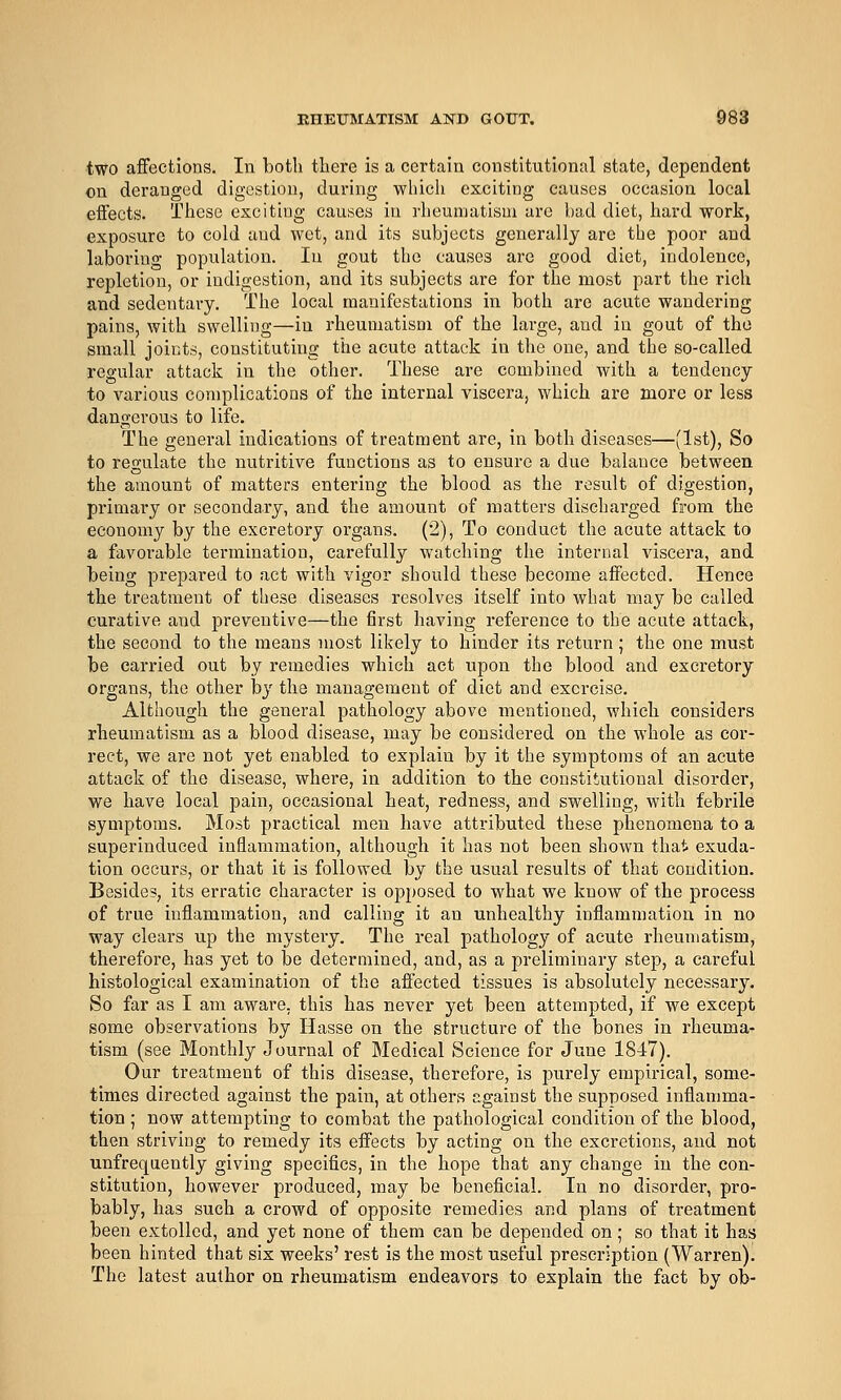 two affections. In both there is a certain constitutional state, dependent on deranged digestion, during wliicli exciting causes occasion local effects. These exciting causes in rheumatism are bad diet, hard work, exposure to cold and wet, and its subjects generally are the poor and laboring population. In gout the causes are good diet, indolence, repletion, or indigestion, and its subjects are for the most part the rich and sedentary. The local manifestations in both are acute wandering pains, with swelling—in rheumatism of the large, and in gout of the small joints, constituting the acute attack in the one, and the so-called regular attack in the other. These are combined with a tendency to various complications of the internal viscera, which are more or less dangerous to life. The general indications of treatment are, in both diseases—(1st), So to regulate the nutritive functions as to ensure a due balance between the amount of matters entering the blood as the result of digestion, primary or secondary, and the amount of matters discharged from the economy by the excretory organs. (2), To conduct the acute attack to a favorable termination, carefully watching tlie internal viscera, and being prepared to act with vigor should these become affected. Hence the treatment of these diseases resolves itself into what may be called curative and preventive—the first having reference to the acute attack, the second to the means most likely to hinder its return; the one must be carried out by remedies which act upon the blood and excretory organs, the other by the management of diet and exercise. Although the general pathology above mentioned, which considers rheumatism as a blood disease, may be considered on the whole as cor- rect, we are not yet enabled to explain by it the symptoms of an acute attack of the disease, where, in addition to the constitutional disorder, we have local pain, occasional heat, redness, and swelling, with febrile symptoms. Most practical men have attributed these phenomena to a superinduced inflammation, although it has not been shown that exuda- tion occurs, or that it is followed by the usual results of that condition. Besides, its erratic character is ojoposed to what we know of the process of true inflammation, and calling it an unhealthy inflammation in no way clears up the mystery. The real pathology of acute rheumatism, therefore, has yet to be determined, and, as a preliminary step, a careful histological examination of the afl'ected tissues is absolutely necessary. So far as I am aware, this has never yet been attempted, if we except some observations by Hasse on the structure of the bones in rheuma- tism (see Monthly Journal of Medical Science for June 18-47). Our treatment of this disease, therefore, is j^urely empirical, some- times directed against the pain, at others against the supposed inflamma- tion ; now attempting to combat the pathological condition of the blood, then striving to remedy its effects by acting on the excretions, and not unfreqaently giving specifics, in the hope that any change in the con- stitution, however produced, may be beneficial. In no disorder, pro- bably, has such a crowd of opposite remedies and plans of treatment been extolled, and yet none of them can be depended on; so that it has been hinted that six weeks' rest is the most useful prescription (Warren). The latest author on rheumatism endeavors to explain the fact by ob-