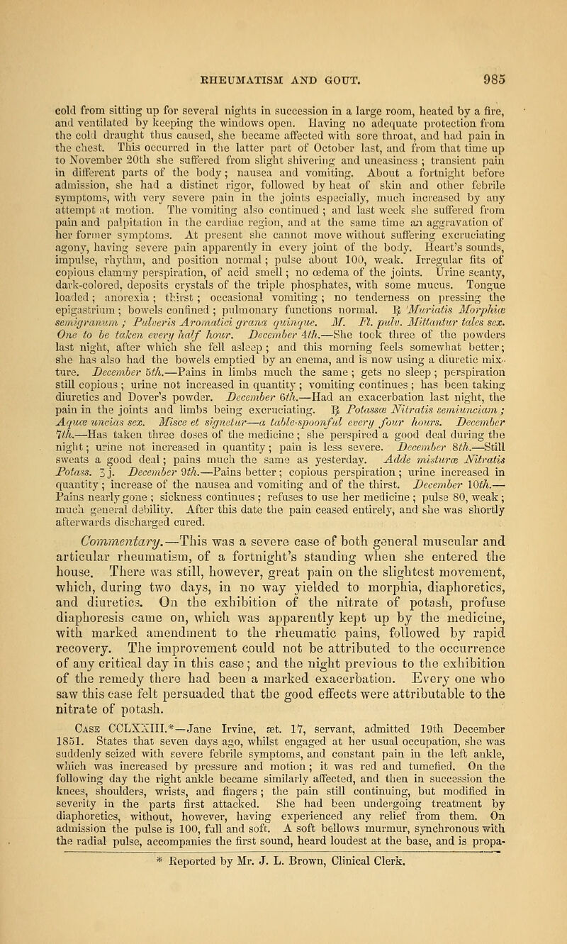 cold from sitting up for several nights in succession in a large room, heated by a fire, and ventilated by keeping the windows open. Having no adequate protection from the cold draught thus caused, she became affected with sore throat, and had pain in the chest. This occurred in t'.ie latter part of October last, and from that time up to November 20th she suflered from slight shivering and uneasiness ; transient paui in dilferent parts of the body; nausea and vomiting. About a fortuiglit before admission, she had a distinct rigor, followed by heat of skin and other febrile symptoms, with very severe pain in the johits especially, much increased by any attempt at motion. The vomiting also continued ; and last week she suffered from pain and palpitation in the cardiac region, and at the same time a;i aggravation of her former symptoms. At present she cannot move without suffering excruciating Jigony, having severe pain apparently in every joint of the body. Heart's sounds, impulse, rhythm, and position normal; pulse about 100, weak. IrreguUir fits of copious clammy perspiration, of acid smell; no osdema of the joints. Urine scanty, dark-colored, deposits crystals of the triple phosphates, with some mucus. Tongue loaded; anorexia; thirst ; occasional vomiting; no tenderness on pressing the epigastrium; bowels confined ; pulmonary functions normal. ]J 'Muriatis Morphice semigranum ; Pulverls Aroinatici grana quinque. M. Fl. pidv. Mittantur tales sex. One to be taken every half hour. December 4th.—She tooli three of the powders last night, after which she fell asleep; and this morning feels somewhat better; she has also had the bowels emptied by an enema, and is now using a diuretic mix- ture. December 5th.—Pains in limbs much the same ; gets no sleep; perspiration still copious ; urine not increased in quantity ; vomiting continues ; has been taking diuretics and Dover's powder. December 6th.—Had an exacerbation last night, the pain in the joints and limbs being excruciating. J} Potassm Nitratis semimiciam ; Aquce uncias sex. Misce et signetur—a table-spoonfal every four hours. December Wi.—Has taken three doses of the medicine; she perspired a good deal during the night; urine not inci'cased in quantity; pain is less severe. December 8fh.—Still sweats a good deal; pains much the same as yesterday. Adde inisturce JVitratis Potass. 3j. December 9th.—Pains better; copious perspiration; urine increased in quantity; increase of the nausea and vomiting and of the thirst. December lOth.— Pains nearly gone ; sickness continues ; refuses to use her medicine ; pulse 80, weak; much general debility. After this date the pain ceased entirely, and she was shortly afterwards discharged cured. Commentary.—This was a severe ease of both general muscular and articular rheumatism, of a fortnight's standing whea she entered the house. There was still, however, great pain on the slightest movement, which, during two days, in no way yielded to morphia, diaphoretics, and diuretics. On the exhibition of the nitrate of potash, profuse diaphoresis came on, which was apparently kept up by the medicine, with marked amendment to the rheumatic pains, followed by rapid recovery. The improvement could not be attributed to the occurrence of any critical day in this case; and the night previous to the exhibition of the remedy there had been a marked exacerbation. Every one who saw this case felt persuaded that the good effects were attributable to the nitrate of potash. Case CCLXXIII.*—Jane Irvine, set. IT, servant, admitted 19th December 1851. States that seven days ago, whilst engaged at her usual occupation, she was suddenly seized with severe febrile symptoms, and constant pain in the left ankle, whicli was increased by pressure and motion; it was red and tumefied. On the following day the right ankle became similarly affected, and then in succession the knees, shoulders, wrists, and fingers; tlie pain still continuing, but modified in severity in the parts first attacked. She had been undergoing treatment by diaphoretics, without, however, having experienced any relief from them. On admission the pulse is 100, fall and soft. A soft bellows murmur, synchronous with the radial pulse, accompanies the first sound, heard loudest at the base, and is propa-