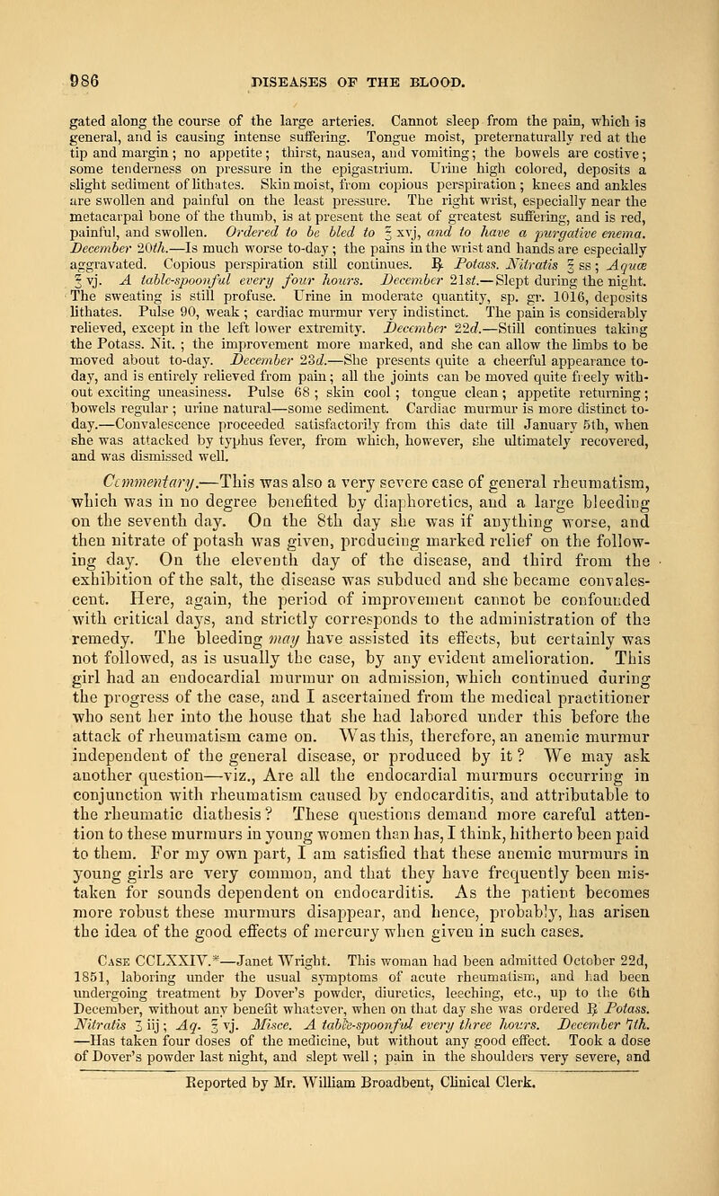 gated along the course of the large arteries. Cannot sleep from the pain, which is general, and is causing intense suifering. Tongue moist, preternaturally red at the tip and margin; no appetite; thirst, nausea, and vomiting; the bowels are costive; some tenderness on pressure in the epigastrium. Urine high colored, deposits a slight sediment of Uthates. Skin moist, from copious perspiration; knees and ankles iire swollen and painful on the least pressure. The right wrist, especially near the metacarpal bone of the thumb, is at present the seat of greatest suffering, and is red, painful, and swollen. Ordered to be bled to % xvj, and to have a purgative enema. December 20ih.—Is much worse to-day; the pains in the wrist and hands are especially aggravated. Copious perspiration still continues. ^. Fotass. Nitratis § ss; Aquce § vj. A table-spoonful every four hours. December 21s<.—Slept during the night. The sweating is still profuse. Urine in moderate quantity, sp. gr. 1016, deposits Uthates. Pulse 90, weak ; cardiac murmur very indistinct. The pain is considerably relieved, except in the left lower extremity. December 22d.—Still continues taking the Potass. Nit. ; the improvement more marked, and she can allow the hmbs to be moved about to-day. December 23t?.—She presents quite a cheerful appearance to- day, and is entirely relieved from pain; all the joints can be moved quite freely with- out exciting uneasiness. Pulse 68 ; skin cool; tongue clean; appetite returning; bowels regular ; urine natural—some sediment. Cardiac murmur is more distinct to- day.—Convalescence proceeded satisfactorily from this date till January 5th, when she was attacked by typhus fever, from which, however, she ultimately recovered, and was dismissed well. Canmeniary:—This was also a very severe case of general rheumatism, which was in no degree benefited by diaphoretics, and a large bleeding on the seventh day. Oa the 8th day she was if anything worse, and then nitrate of potash Avas given, producing marked relief on the follow- ing day. On the eleventh day of the disease, and third from the exhibition of the salt, the disease was subdued and she became convales- cent. Here, again, the period of improvement cannot be confounded with critical days, and strictly corresponds to the administration of tha remedy. The bleeding may Itave assisted its effects, but certainly was not followed, as is usually the case, by any evident amelioration. This girl had an endocardial murmur on admission, which continued during the progress of the case, and I ascertained from the medical practitioner who sent her into the house that she had labored under this before the attack of rheumatism came on. Was this, therefore, an anemic murmur independent of the general disease, or produced by it ? We may ask another question—viz., Are all the endocardial murmurs occurring in conjunction with rheumatism caused by endocarditis, and attributable to the rheumatic diathesis ? These questions demand more careful atten- tion to these murmurs in young women than has, I think, hitherto been paid to them. For my own part, I am satisfied that these anemic murmurs in young girls are very common, and that they have frequently been mis- taken for sounds dependent on endocarditis. As the patient becomes more robust these murmurs disappear, and hence, probably, has arisen the idea of the good effects of mercury when given in such cases. Case CCLXXIV.*—Janet Wright. This woman had been admitted October 22d, 1851, laboring under the usual symptoms of acute rheumatism, and had been undergoing treatment by Dover's powder, diuretics, leeching, etc., up to the 6th December, without any benefit whatever, when on that day she was ordered IJ Doiass. Nitratis 3 iij; Aq. 3 vj. 3Iisce. A tabh-spoonftd every three hours. December 1th. —Has taken four doses of the medicine, but without any good effect. Took a dose of Dover's powder last night, and slept well; pain in the shoulders very severe, and