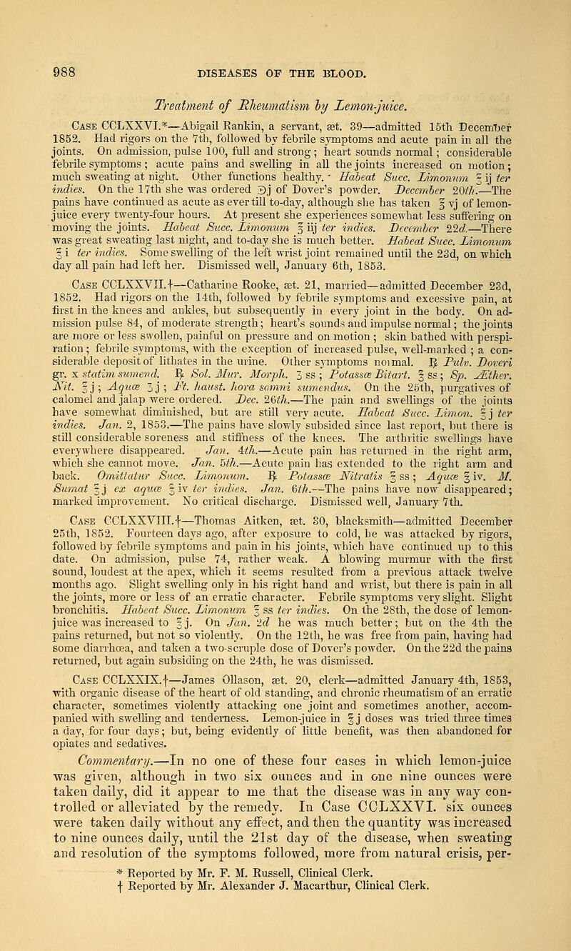 Treatment of Rheumatism hj Lemon-juice. Case CCLXXVI.*—Abigail Rankin, a servant, set, 39—admitted 15tli EecemTjer 1852. Had rigors on the 'Ztli, followed by febrile symptoms and acute pain in all the joints. On admission, pulse 100, full and strong ; heart sounds normal; considerable febrile symptoms; acute pains and swelling in all the joints increased on motion; much sweating at night. Other functions healthy.' Habeat Sitcc. lAmontmi ^ ij ^er indies. On the lYth she was ordered 3j of Dover's powder. December 20tli.—The pains have continued as acute as ever till to-day, although she has taken f vj of lemon- juice every twenty-four hours. At present she experiences somewhat less suffering on moving the joints. Habeat Succ. Limonum 3 iij ter indies. December 22(i.—There •was great sweating last night, and to-day she is much better. Habeat Succ. Limonum 3 i ter indies. Some swelling of the left wrist joint remained until the 23d, on which day all pain had left her. Dismissed well, January 6th, 1853. Case CCLXXVII.f—Catharine Eooke, set. 21, married—admitted December 23d, 1852. Had rigors on the 14th, followed by febrile symptoms and excessive pain, at first in the knees and ankles, but subsequently in every joint in the body. On ad- mission pulse 84, of moderate strength; heart's sounds and impulse normal; the joints are more or less swollen, painful on pressure and on motion ; skin bathed with perspi- ration ; febrile symptoms, with the exception of increased pulse, well-marked ; a con- siderable deposit of lithates in the urine. Other symptoms noimal. 3 Pulv. Doveri gr. X statim sumend. 'fy Sol. Miir. Morph. 3 ss ; Potasses Bitart. § ss ; Sp. yEther. ^^i- §j) -^guoe 3j ; Pt. haust. hora samni sumendus. On the 25th, purgatives of calomel and jalap were oi'dered. Dec. 26th.—The pain and swellings of the joints have somewhat diminished, but are still very acute. Habeat Succ. Limon. |j ter indies. Jan. 2, 1853.—The pains have slowly subsided since last report, but there is still considerable soreness and stiffness of the knees. The arthritic swellings have everywhere disappeared. Jan. Mil.—Acute pain has returned in the right arm, which she cannot move. Jan. Wi.—Acute pain hag extended to the right arm and back. Omittatur Succ. Limonum. I^ Fotassw Nitratis | ss; Aquae 3 iv. Jf. Sumat %j ex agues § iv ter indies. Jan. 6tk.—The pains have now disappeared; marked improvement. No critical discharge. Dismissed well, January '7th. Case CCLXXVni.f—Thomas Aitken, set. SO, blacksmith—admitted December 25th, 1852. Fourteen days ago, after exposure to cold, he was attacked by rigors, followed by febrile symptoms and pain in his joints, which have continued up to this date. On admission, pulse 74, rather weak. A blowing murmur with the first sound, loudest at the apex, which it seems resulted from a previous attack twelve months ago. Slight swelling only in his right hand and wrist, but there is pain in all the joints, more or less of an erratic character. Febrile symptoms very slight. Shght bronchitis. Habeat Succ. Limonum 3 ss ter indies. On the 28th, the dose of lemon- juice was increased to 3J. On Jan. 'Id he was much better; but on the 4th the pains returned, but not so violently. On the 12th, he was free from pain, having had some diarrhcsa, and taken a two-scruple dose of Dover's powder. On the 22d the pains returned, but again subsiding on the 24th, he was dismissed. Case CCLXXIX.f—James Ollason, a3t. 20, clerk—admitted January 4th, 1853, with organic disease of the heart of old standing, and chronic rheumatism of an erratic character, sometimes violently attacking one joint and sometimes another, accom- panied with sweUing and tenderness. Lemon-juice in 3 j doses was tried three times a day, for four days; but, being evidently of little benefit, was then abandoned for opiates and sedatives. Commentary.—Iq no one of these four eases in -wliicli lemon-juice was given, although in two six ounces and in one nine ounces were taken daily, did it appear to me that the disease was in any way con- trolled or alleviated by the remedy. In Case CCLXXVI. six ounces were taken daily without any effect, and then the quantity was increased to nine ounces daily, until the 21st day of the disease, when sweating and resolution of the symptoms followed, more from natural crisis, per- * Reported by Mr. F. M. Russell, Clinical Clerk.