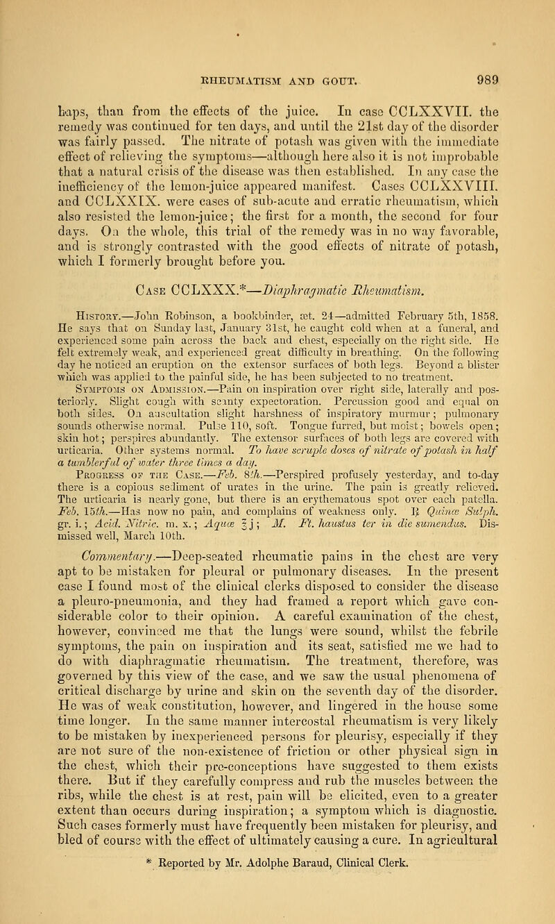 baps, than from the effects of the juice. In case CCLXXVII. the remedy was continued for ten days, and until the 21st day of the disorder was fairly passed. The nitrate of potash was given with the immediate effect of relieving the symptoms—although here also it is not improbable that a natural crisis of the disease was then established. In any case the inefficiency of the lemon-juice appeared manifest. Cases CCLXXVIII. and CCLXXIX. were cases of sub-acute and erratic rheumatism, which also resisted the lemon-juice; the first for a month, the second for four days, Oa the whole, this trial of the remedy was in no way favorable, and is strongly contrasted with the good effects of nitrate of potash, which I formerly brought before you. Case CCLXXX.*—Diaphrajmatic Rheumatism. History.—Jolin Robinson, a bookbinder, ret. 24—admitted February 5th, 1858. He says that on Sunday last, January 31st, he caught cold when at a funeral, and experienced some pain across the back and chest, especially on the right side. He felt extremely weak, and experienced great difficulty in breathing. On the following day he noticed an eruption on the extensor surfaces of both legs. Beyond a bUster which was applied to the painful side, he has been subjected to no treatment. Symptoms on Admission.—Pain on inspiration over right side, laterally and pos- teriorly. Slight cough with scanty expectoration. Percussion good and equal on both sides. Oa auscultation slight harshness of inspiratory murmur; pulmonary sounds otherwise normal. Pulse 110, soft. Tongue furred, but moist; bov/els open; skin hot; perspires abundantly. The extensor surfaces of both legs are covered with urticaria. Other systems normal. To have sorujjle doses of nitrate of potash in half a tiimhlerfid of water three times a day. Progress of the Case.—Feb. 8'h.—Perspired profusely yesterday, and to-day there is a copious sediment of urates in the urine. The pain is greatly reUcved. The urticaria is nearly gone, but there is an erythematous spot over each patella. JFeb. loth.—Has now no pain, and complains of weakness only. I^ Quinw Siclph. gr. i.; Acid. Xitric. m. x.; Aquce |j; 31. Ft. haustus ter in die sumendus. Dis- missed well, March 10th. Commentary.—Deep-seated rheumatic pains in the chest are very apt to be mistaken for pleural or pulmonary diseases. In the present case I found most of the clinical clerks disposed to consider the disease a pleuro-pneumonia, and they had framed a report which gave con- siderable color to their opinion. A careful examination of the chest, however, convinced me that the lungs were sound, whilst the febrile symptoms, the pain on inspiration and its seat, satisfied me we had to do with diaphragmatic rheumatism. The treatment, therefore, was governed by this view of the case, and we saw the usual phenomena of critical discharge by urine and skin on the seventh day of the disorder. He was of weak constitution, however, and lingered in the house some time longer. In the same manner intercostal rheumatism is very likely to be mistaken by inexperienced persons for pleurisy, especially if they are not sure of the non-existence of friction or other physical sign in the chest, which their prc-conceptions have suggested to them exists there. But if they carefully compress and rub the muscles between the ribs, while the chest is at rest, pain will be elicited, even to a greater extent than occurs during inspiration; a symptom which is diagnostic. Such cases formerly must have frequently been mistaken for pleurisy, and bled of course with the effect of ultimately causing a cure. In agricultural