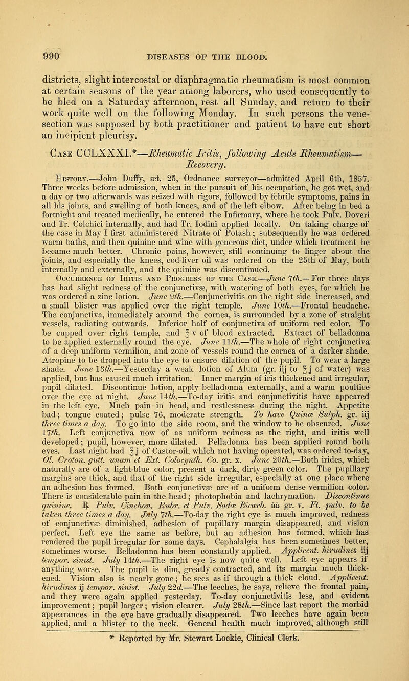 districts, sliglit intercostal or diaphragmatic rheumatism is most comraon at certain seasons of the year among laborers, who used consequently to be bled on a Saturday afternoon, rest all Sunday, and return to their work quite well on the following Monday. In such persons the vene- section was supposed by both practitioner and patient to have cut short an incipient pleurisy. Case GCLXXXI.*—Rheumatic Iritis, following Acute Rheumatism— Recovery. History.—John Duffy, set. 25, Ordnance surveyor—admitted April 6tli, 1857. Three weeks before admission, when in the pursuit of his occupation, he got wet, and a day or two afterwards was seized with rigors, followed by febrile symptoms, pains in all his joints, and swelling of both knees, and of the left elbow. After being in bed a fortnight and treated medically, he entered the Infirmary, where he took Pulv. Doveri and Tr. Colchici internally, and had Tr. lodini applied locally. On taking charge of the case in May I iirst administered Nitrate of Potash; subsequently he was ordered warm baths, and then quinine and wine with generous diet, under which treatment he became much better. Chronic pains, however, still continuing to linger about the joints, and especially the knees, cod-liver oil was ordered on the 25th of May, both internally and externally, and the quinine Avas discontinued. Occurrence of Iritis and Progress of the Case.—June 'Jth.— For three days has had slight redness of the conjunctivae, with watering of both eyes, for which he was ordered a zinc lotion. June dth.—Conjunctivitis on the right side increased, and a small blister was applied over the right temple. June lOih.—Frontal headache. The conjunctiva, immediately around the cornea, is surrounded by a zone of straight vessels, radiating outwards. Inferior half of conjunctiva of uniform red color. To be cupped over right temple, and 3 v of blood extracted. Extract of belladonna to be apphed externally round the eye. June llih.—The whole of right conjunctiva of a deep uniform vermilion, and zone of vessels round the cornea of a darker shade. Atropuie to be dropped into the eye to ensure dilation of the pupil. To wear a large shade. June IZth.—Yesterday a weak lotion of Alum (gr. iij to 3J of water) was applied, but has caused much irritation. Inner margin of iris thickened and irregular, pupil dilated. Discontinue lotion, apply belladonna externally, and a warm poultice over the eye at night. June Uth.—To-day iritis and conjunctivitis have appeared in the left eye. Much pain in head, and restlessness during the night. Appetite bad; tongue coated; pulse 76, moderate sti-ength. To have Quitice Sulph. gr. iij three times a day. To go into the side room, and the window to be obscured. June mil. Left conjunctiva now of as uniform redness as the right, and iritis well developed; pupil, however, more dilated. Belladonna has been applied round both eyes. Last night had § j of Castor-oil, which not having operated, was ordered to-day, 01. Croton. gutt. unara et Ext. Colocynth. Co. gr. x. June 20ih. —Both irides, which naturally are of a light-blue color, present a dark, dirty green color. The pupillary margins are thick, and that of the right side irregular, especially at one place where an adhesion has formed. Both conjunctivae are of a uniform dense vermilion color. There is considerable pain in the head ; photophobia and lachrymation. Discontinue quinine. ^. Pulv. Cinchon. Ruhr, et Pulv. Sodce Bicarb, aa gr. v. Ft. pulv. to be taken three times a day. July 1th.—To-day the right eye is much improved, redness of conjunctiva3 diminished, adhesion of pupillary margin disappeared, and vision perfect. Left eye the same as before, but an adhesion has formed, which has rendered the pupil irregular for some days. Cephalalgia has been sometimes better, sometimes worse. Belladoima has been constantly applied. Applicent. hirudines iij tempor. sinist. July lith.—The right eye is now quite well. Left eye appears if anything worse. The pupil is dim, greatly contracted, and its margin much thick- ened. Vision also is nearly gone; he sees as if through a thick cloud. Applicent. hirudines ij tempor. sinist. July 22c?.—The leeches, he says, relieve the frontal pain, and they were again apphed yesterday. To-day conjunctivitis less, and evident improvement; pupil larger; vision clearer. July 28th.—Since last report the morbid appearances in the eye have gradually disappeared. Two leeches have again been applied, and a blister to the neck. General health much improved, although still