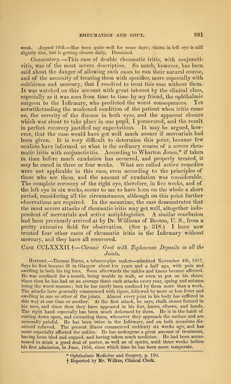 ■weak. Augioit \Qth.—Has been quite well for some days; vision in left eye is SUII slightly dim, but is getting clearer daily. Dismissed. Commentary.—This case of double rheumatic iritis, with conjuncti- vitis, was of the most severe description. So much, however, has been said about the danger of allowing such cases to run their natural course, and of the necessity of treating them with specifics, more especially with eolchicum and mercury, that I resolved to treat this case without them. It was watched on this account with great interest by the clinical class, especially as it was seen from time to time by my friend, the ophthalmic surgeon to the Infirmary, who predicted the worst consequences. Yet notwithstanding the weakened condition of the patient when iritis came on, the severity of the disease in both eyes, and the apparent closure which was about to take place in one pupil, I persevered, and the result in perfect recovery justified my ex.pectations. It may be argued, how- ever, that the case would have got well much sooner if mercurials had been given. It is very difficult to determine this point, because few oculists have informed us what is the ordinary course of a severe rheu- matic iritis witli conjunctivitis. According to Wharton Jones,* if taken in time before much exudation has occurred, and properly treated, it may be cured in three or four weeks. What are called active remedies were not applicable in this ease, even according to the principles of those who use them, and the amount of exudation was considerable. The complete recovery of the right eye, therefore, in five weeks, and of the left eye in six weeks, seems to me to have baen on the whole a short period, considering all the circumstances, although on this point further observations are required. In the meantime, the case demonstrates that the most severe attacks of rheumatic iritis may get well, altogether inde- pendent of mercurials and active antiphlogistics. A similar conclusion bad been previously arrived at by Dr. Williams of Boston, U. S., from a pretty extensive field for observation. (See p. 318.) I have now treated four other cases of rheumatic iritis in the Infirmary without mercury, and they have all recovered. Case CCLXXXII.t—Chronic Gout with Tophaceous Deposits in all the Joints. History.—Thomas Bums, a tobacco-pipe maker—admitted November 4th, 185Y. Says he first became ill in Glasgow about ten years and a half ago, with pain and swelling in both his big toes. Soon afterwards the ankles and knees became affected. He was confined for a month, being unable to walk, or even to put on his shoes. Since then he has had on an average three such attacks every year, spring and autumn being the worst seasons; but he has rarely been confined by them more than a week. The attacks have generally commenced with rigors, followed by more or less fever and swelling in one or other of the joints. Almost every joint in his body has suffered in this way at one time or another. At the first attack, he says, chalk stones formed in his toes, and since then they have appeared in his feet, knees, elbows, and hands. The right hand especially has been much deformed by them. He is in the habit of cutting down upon, and extracting them, whenever they approach the surface and are unusually painful. He has been twice in the Infirmary, and on both occasions dis- missed reheved. The present illness commenced suddenly six weeks ago, and has more especially affected the ankles. He has undergone a great amount of treatment, having been bled and cupped, and having taken much medicine. He had been accus- tomed to drink a good deal of porter, as well as of spirits, until three weeks before his first admission, in June, 1856, since which time he has been more temperate. * Ophthalmic Medicine and Surgery, p. 150.