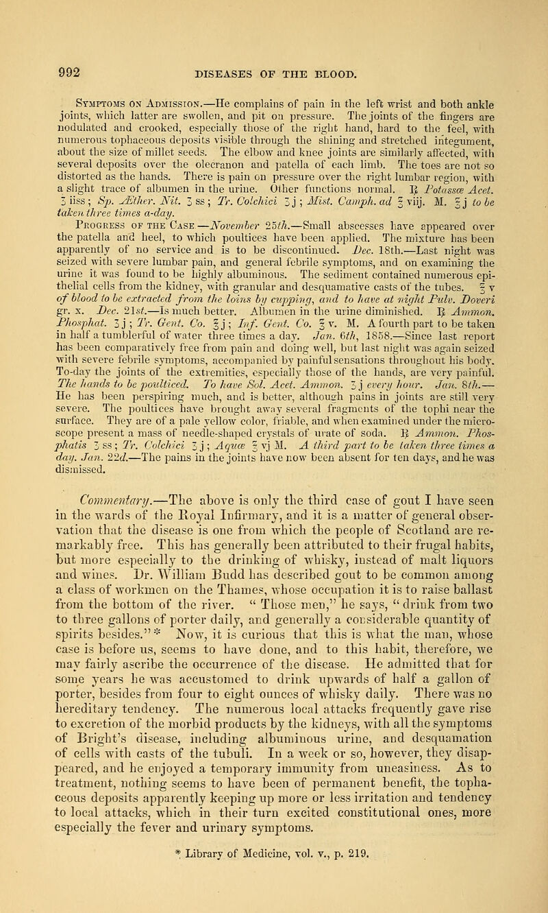 Symptoms on Admission.—He complains of pain in the left wrist and both ankle joints, which latter are swollen, and pit on pressure. The joints of the fingers are nodulated and crooked, especially those of the right hand, hard to the feel, with numerous tophaceous deposits visible through the shining and stretched integument, about the size of millet seeds. The elbow and knee joints are similarly affected, with several deposits over the olecranon and patella of each limb. The toes are not so distorted as the hands. There is pain on pressure over the right lumbar region, with a slight trace of albumen in the urine. Other functions normal. I^ Potassce Acet. 5iiss; Sp. yEther. Nit. 3 ss ; Tr. Colchici 3 j ; Mi&t. Camph.ad § viij. M. gj to be taken three times a-day. Peogress of the Case.—November ^oth.—Small abscesses have appeared over the patella and heel, to which poultices have been applied. The mixture has been apparently of no service and is to be discontinued. Dec. 18th.—Last night was seized with severe lumbar pain, and general febrile symptoms, and on examining the urine it was found to be highly albuminous. The sediment contained numerous epi- thelial cells from the kidney, with granular and desquamative casts of the tubes. § v of blood to he extracted from the loins by cupping, and to have at night Puh. Doveri gr. X. Dec. 21st.—Is much better. Albumen in the urine diminished. IJ Ammon. Fhosphat. ly,Tr.Gent. Co. §j; Inf. Gent. Co. § v. M. A fourth part to be taken in half a tumblerful of Avater three times a day. Jan. Uh, 1858.—Since last report has been comparatively free from pain and doing well, but last night was again seized with severe febrile symptoms, accompanied by painful sensations throughout his body. To-day the joints of the extremities, especially those of the hands, are very painful. The hands to be poulticed. To have Sol. Acet. Ammon. 3j every hour. Jan. 8th.— He has been perspiring much, and is better, although pains in joints ai-e still very severe. The poultices have brought away several fragments of the tophi near the surface. They are of a pale yellow color, friable, and when examined under the micro- scope present a mass of needle-shaped crystals of urate of soda. IJ A.mmo7i. Phos- phatis 3 ss ; Tr. Colchici 3 j ; Aquce § vj M. A third part to be talcen three times a dm). Jan. lid.—The pains in the joints have now been absent for ten days, and he was dismissed. Commentary.—The above is only the third case of gout I have seen ia the wards of the Royal Infirmary, and it is a matter of general obser- vation that the disease is one from which the people of Scotland are re- markably free. This has generally been attributed to their frugal habits, but more especially to the drinking of whisky, instead of malt liquors and wines. Dr. William Budd has described gout to be common among a class of workmen on the Thames, whose occupation it is to raise ballast from the bottom of the river.  Those men, he says,  drink from two to three gallons of porter daily, and generally a considerable quantity of spirits besides.* Now, it is curious that this is what the man, whose case is before us, seems to have done, and to this habit, therefore, we may fairly ascribe the occurrence of the disease. He admitted that for some years he was accustomed to drink upwards of half a gallon of porter, besides from four to eight ounces of whisky daily. There was no hereditary tendency. The numerous local attacks frequently gave rise to excretion of the morbid products by the kidneys, with all the symptoms of Bright's disease, including albuminous urine, and desquamation of cells with casts of the tubuli. In a week or so, however, they disap- peared, and he enjoyed a temporary immunity from uneasiness. As to treatment, nothing seems to have been of permanent benefit, the topha- ceous deposits apparently keeping up more or less irritation and tendency to local attacks, which in their turn excited constitutional ones, more especially the fever and urinary symptoms, * Library of Medicine, vol. v., p. 219.