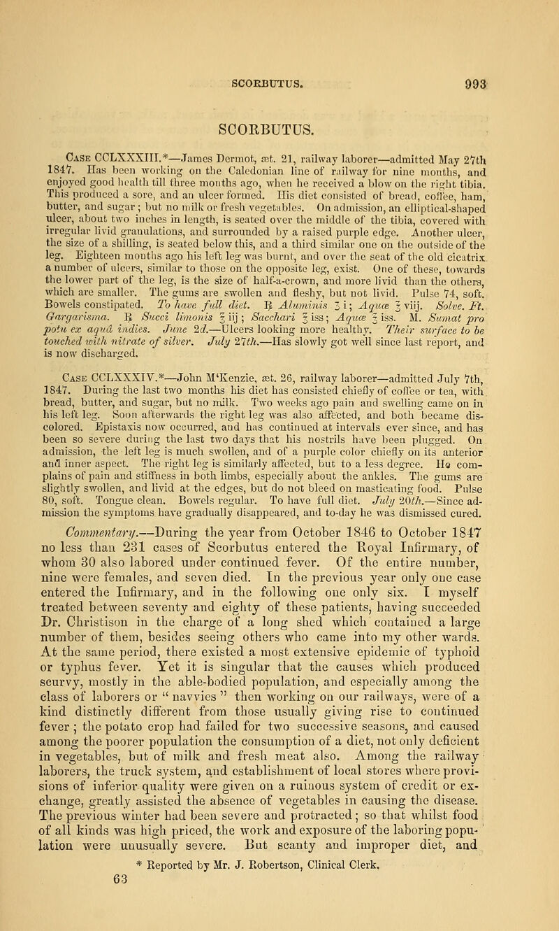 SCORBUTUS. Case CCLXXXIII.*—James Dcrmot, set. 21, railway laborer—admitted May 2Vth 1847. Has been working on the Caledonian line of ruilway for nine months, and enjoyed good health till three months ago, when he received a blow on the right tibia. This produced a sore, and an ulcer formed. His diet consisted of bread, coffee, ham, butter, and sugar; but no milk or fresh vegetables. On admission, an elliptical-shaped ulcer, about two inches in length, is seated over the middle of the tibia, covered with irregular Hvid granulations, and surrounded by a raised purple edge. Another ulcer, the size of a shilling, is seated below this, and a third similar one on the outside of the leg. Eighteen mouths ago his left leg was burnt, and over the seat of the old cicatrix a number of ulcers, similar to those on the opposite leg, exist. One of these, towards the lower part of the leg, is the size of half-a-crown, and more livid than the others, which are smaller. The gums are swollen and fleshy, but not livid. Pulse 74, soft. Bowels constipated. To have full diet. 5 Aluminis 3i; Aqum 3 viij. Solve. Ft. Gargarisma. ]J Sued limonis 3 iij ; Sacchari § iss; Aquoe 3 iss. M. Sumat pro potu ex aqua indies. June 2d.—Ulcers looking more healthy. Their surface to be touched with nitrate of silver. July 11th.—Has slowly got well since last report, and is now discharged. Case CCLXXXIV.*—John M'Kenzie, set. 26, railway laborer—admitted July Vth, 1847. During the last two months his diet has consisted chiefly of coll'ee or tea, with, bread, butter, and sugar, but no milk. Two weeks ago pain and swelling came on in his left leg. Soon afterwards the right leg was also affected, and both became dis- colored. Epistaxis now occurred, and has continued at intervals ever since, and has been so severe during the last two days that his nostrils have been plugged. On admission, the left leg is much swollen, and of a purple color chiefly on its anterior and inner aspect. The right leg is similarly affected, but to a less degree. Ha com- plains of pain and stiffness in both limbs, especially about the ankles. The gums are slightly swollen, and livid at the edges, but do not bleed on masticating food. Pulse 80, soft. Tongue clean. Bowels regular. To have full diet. July 20th.—Since ad- mission the symptoms hare gradually disappeared, and to-day he was dismissed cured. Commentary.—During the year from October 1846 to October 1847 no less than 231 cases of Scorbutus entered the Royal Infirmary, of whom 30 also labored under continued fever. Of the entire number, nine were females, and seven died. In the previous year only one case entered the Infirmary, and in the following one only six. I myself treated between seventy and eighty of these patients, having succeeded Dr. Christison in the charge of a long shed which contained a large number of them, besides seeing others who came into my other wards. At the same period, there existed a most extensive epidemic of typhoid or typhus fever. Yet it is singular that the causes which produced scurvy, mostly in the able-bodied population, and especially among the class of laborers or  navvies  then working on our railways, were of a kind distinctly dift'erent from those usually giving rise to continued fever ; the potato crop had failed for two successive seasons, and caused among the poorer population the consumption of a diet, not only deficient in vegetables, but of milk and fresh meat also. Among the railway laborers, the truck system, and establishment of local stores where provi- sions of inferior quality were given on a ruinous system of credit or ex- change, greatly assisted the absence of vegetables in causing the disease. The previous winter had been severe and protracted; so that whilst food of all kinds was high priced, the work and exposure of the laboring popu- lation were unusually severe. But scanty and improper diet, and * Reported by Mr. J. Robertson, Clinical Clerk. 63