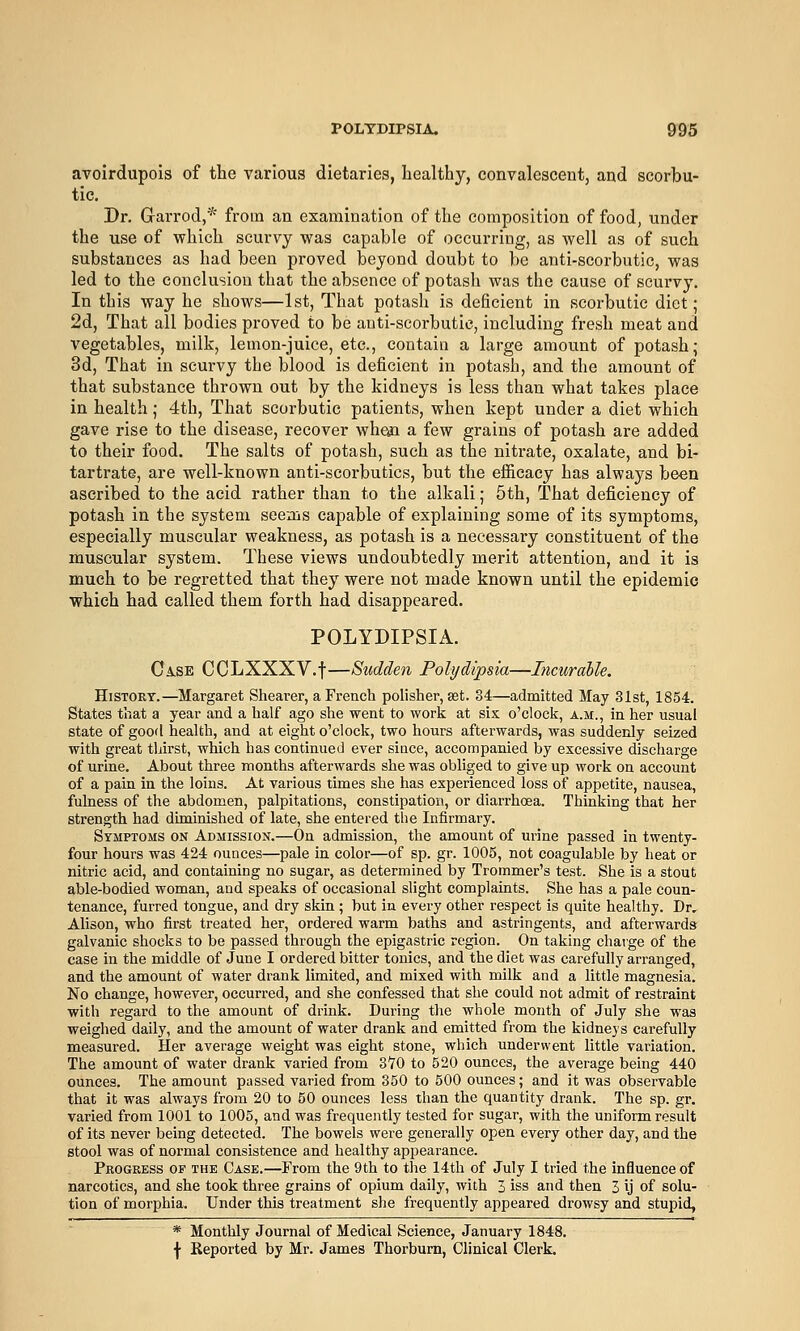 avoirdupois of the various dietaries, healthy, convalescent, and scorbu- tic. Dr. G-arrod,* from an examination of the composition of food, under the use of which scurvy was capable of occurring, as well as of such substances as had been proved beyond doubt to be anti-scorbutic, was led to the conclusion that the absence of potash was the cause of scurvy. In this way he shows—1st, That potash is deficient in scorbutic diet; 2d, That all bodies proved to be anti-scorbutic, including fresh meat and vegetables, milk, lemon-juice, etc., contain a large amount of potash; 3d, That in scm-vy the blood is deficient in potash, and the amount of that substance thrown out by the kidneys is less than what takes place in health; 4th, That scorbutic patients, when kept under a diet which gave rise to the disease, recover whetn a few grains of potash are added to their food. The salts of potash, such as the nitrate, oxalate, and bi- tartrate, are well-known anti-scorbutics, but the efficacy has always be-en ascribed to the acid rather than to the alkali; 5th, That deficiency of potash in the system seems capable of explaining some of its symptoms, especially muscular weakness, as potash is a necessary constituent of the muscular system. These views undoubtedly merit attention, and it is much to be regretted that they were not made known until the epidemic which had called them forth had disappeared. POLYDIPSIA. Ci.SE CCLXXXV.f—Sudden Polydipsia—Incurahle. HiSTOKT.—Margaret Shearer, a French polisher, set. 34—admitted May 31st, 1854. States that a year and a half ago she went to work at six o'clock, a.m., in her usual state of good health, and at eight o'clock, two hours afterwards, was suddenly seized with great thirst, which has continued ever since, accompanied by excessive discharge of urine. About three months afterwards she was obliged to give up work on account of a pain in the loins. At various times she has experienced loss of appetite, nausea, fulness of the abdomen, palpitations, constipation, or diarrhoea. Thinking that her strength had diminished of late, she entered the Infirmary. Symptoms on Admission.—On admission, the amount of urine passed in twenty- four hours was 424 ounces—pale in color—of sp. gr. 1005, not coagulable by heat or nitric acid, and containing no sugar, as determined by Trommer's test. She is a stout able-bodied woman, and speaks of occasional slight complaints. She has a pale coun- tenance, furred tongue, and dry skin ; but in every other respect is quite healthy. Dr. Alison, who first treated her, ordered warm baths and astringents, and afterwards galvanic shocks to be passed through the epigastric region. On taking charge of the case in the middle of June I ordered bitter tonics, and the diet was carefully arranged, and the amount of water drank limited, and mixed with milk and a little magnesia. No change, however, occurred, and she confessed that she could not admit of restraint with regard to the amount of drink. During the whole month of July she was weighed daily, and the amount of water drank and emitted from the kidne}'s carefully measured. Her average weight was eight stone, which underwent little variation. The amount of water drank varied from 3^70 to 520 ounces, the average being 440 ounces. The amount passed varied from 350 to 500 ounces; and it was observable that it was always from 20 to 50 ounces less than the quantity drank. The sp. gr. varied from 1001 to 1005, and was frequently tested for sugar, with the uniform result of its never being detected. The bowels were generally open every other day, and the stool was of normal consistence and healthy appearance. Progress or the Case.—From the 9th to the 14th of July I tried the influence of narcotics, and she took three grains of opium daily, with 3 iss and then 3 ij of solu- tion of morphia. Under this treatment she frequently appeared drowsy and stupid, * Monthly Journal of Medical Science, January 1848.