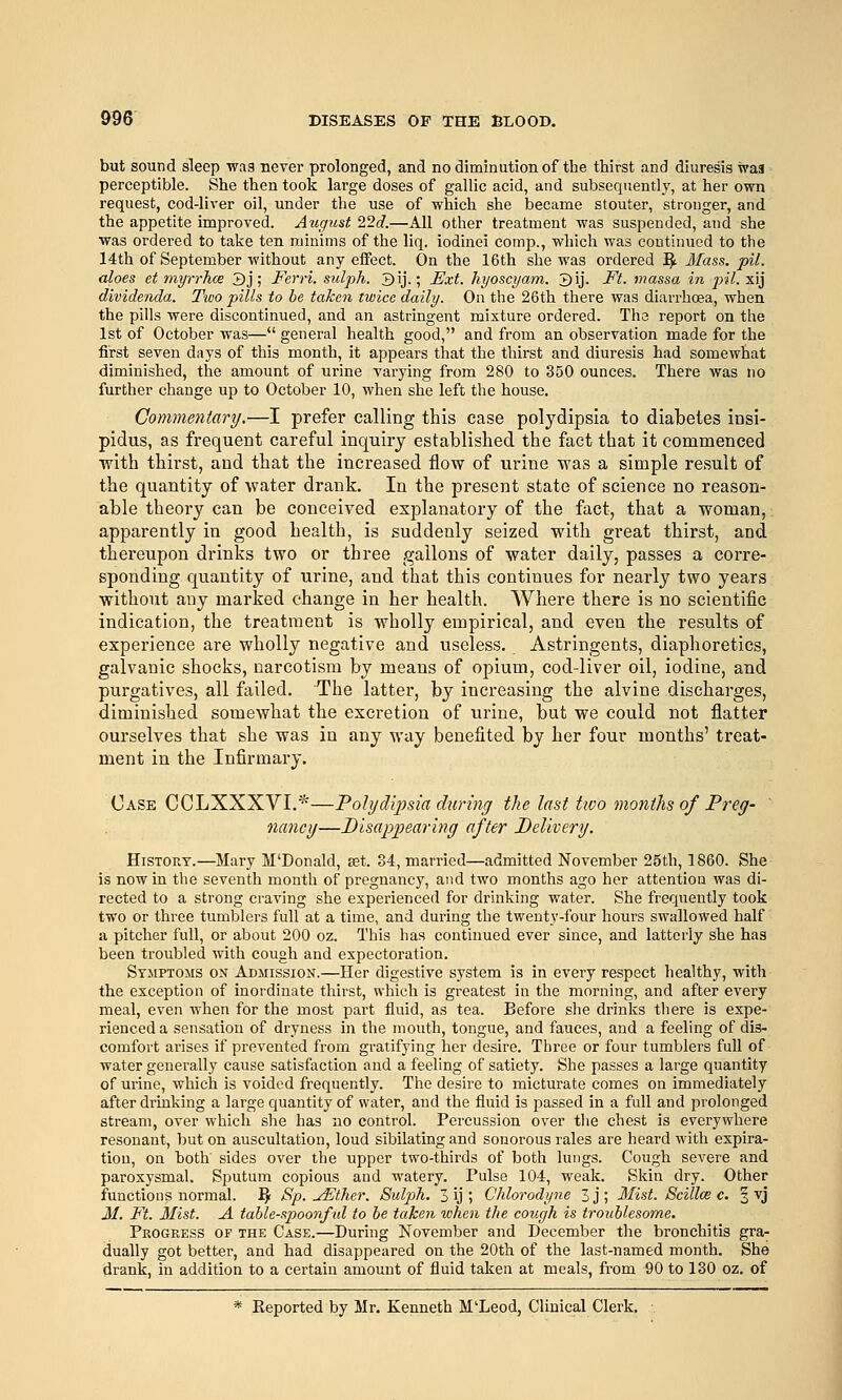 but sound sleep was never prolonged, and no diminution of the thirst and diuresis was perceptible. She then took large doses of gallic acid, and subsequently, at her own request, cod-liver oil, under the use of which she became stouter, stronger, and the appetite improved. August. 22d.—All other treatment was suspended, and she was ordered to take ten minims of the liq. iodinei comp., which was continued to the 14th of September without any effect. On the 16th she was ordered j^ Mass. pil. aloes et myrrhce 3j; Ferri. sulph. 3ij.; Ext. hyoscyam. 3ij. Ft. massa in pil. xij dividenda. Two pills to be taken twice daily. On the 26th there was diarrhoea, when the pills were discontinued, and an astringent mixture ordered. The report on the 1st of October was— general health good, and from an observation made for the first seven days of this month, it appears that the thirst and diuresis had somewhat diminished, the amount of urine varying from 280 to 350 ounces. There was no further change up to October 10, when she left the house. Commentary.—I prefer calling this case polydipsia to diabetes insi- pidus, as frequent careful inquiry established the fact that it commenced with thirst, and that the increased flow of urine was a simple result of the quantity of water drank. In the present state of science no reason- able theory can be conceived explanatory of the fact, that a woman, apparently in good health, is suddenly seized with great thirst, and thereupon drinks two or three gallons of water daily, passes a corre- sponding quantity of urine, and that this continues for nearly two years without any marked change in her health. Where there is no scientific indication, the treatment is wholly empirical, and even the results of experience are wholly negative and useless. Astringents, diaphoretics, galvanic shocks, narcotism by means of opium, cod-liver oil, iodine, and purgatives, all failed. The latter, by increasing the alvine discharges, diminished somewhat the excretion of urine, but we could not flatter ourselves that she was in any way benefited by her four months' treat- ment in the Infirmary. Case CCLXXXVI.*—Polydipsia durinj the last tivo months of Prey- ' nancy—Disappearing after Belwery. History.—Mary M'Donald, est. 34, married—admitted November 25th, 1860. She is now in the seventh month of pregnancy, and two months ago her attention was di- rected to a strong craving she experienced for drinking water. She frequently took two or three tumblers full at a time, and during the twenty-four hours swallowed half a pitcher full, or about 200 oz. This has continued ever since, and latterly she has been troubled with cough and expectoration. Symptoms on Admission.—Her digestive system is in every respect healthy, with the exception of inordinate thirst, which is greatest in the morning, and after every meal, even when for the most part fluid, as tea. Before she drinks tliere is expe- rienced a sensation of dryness in the mouth, tongue, and fauces, and a feeling of dis- comfort arises if prevented from gratifying her desire. Three or four tumblers full of water generally cause satisfaction and a feeling of satiety. She passes a large quantity of urine, which is voided frequently. The desire to micturate comes on immediately after drinking a large quantity of water, and the fluid is passed in a full and prolonged stream, over which she has no control. Percussion over the chest is everywhere resonant, but on auscultation, loud sibilating and sonorous rales are heard with expira- tion, on both sides over the upper two-thirds of both lungs. Cough severe and paroxysmal. Sputum copious and watery. Pulse 104, weak. Skin dry. Other functions normal. ^ Sp. jEther. Bulpih. 3 ij ; Chlorodyne 3j; Mist. Scillce c. 3 vj M. Ft. Mist. A table-spoonful to he taken when the cough is troublesome. Progress of the Case.—During November and December the bronchitis gra- dually got better, and had disappeared on the 20th of the last-named month. She drank, in addition to a certain amount of fluid taken at meals, from 90 to 130 oz. of