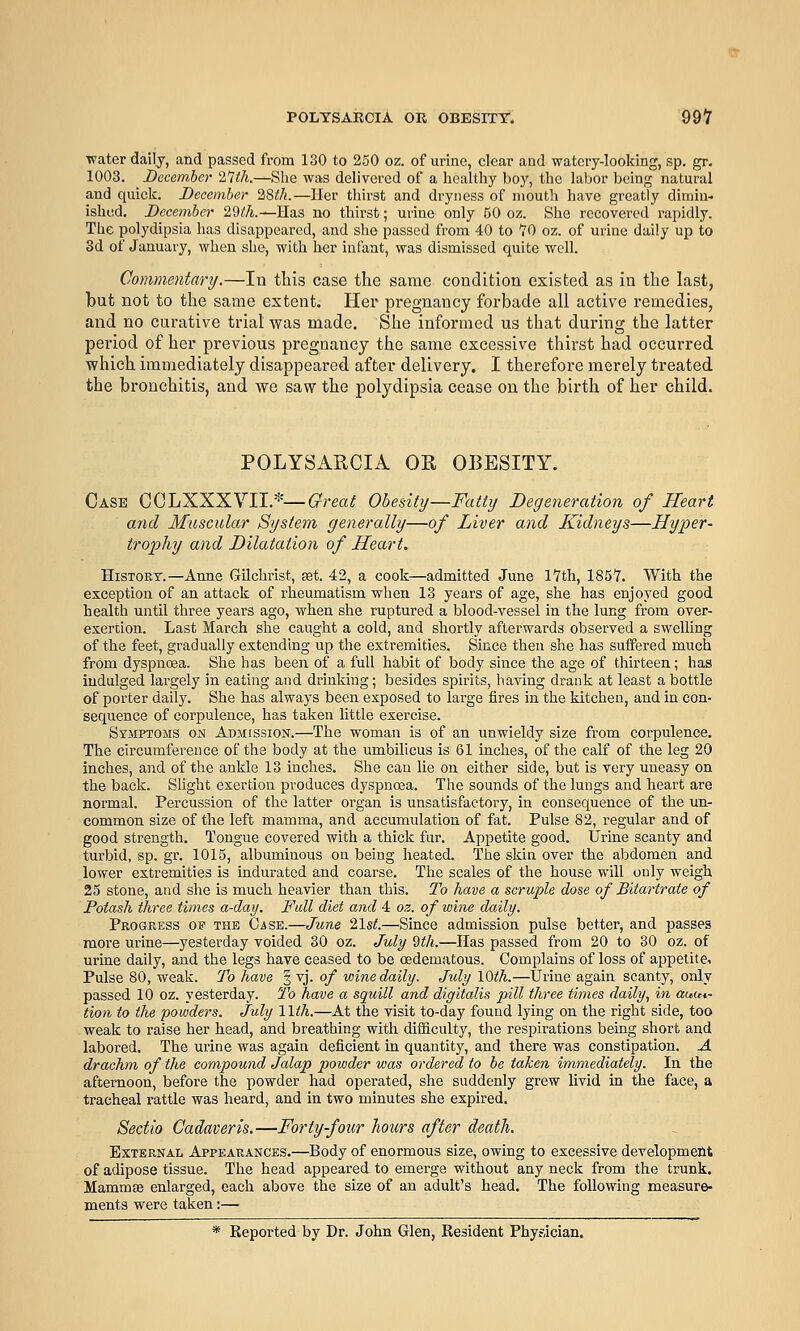 POLTSARCIA OK OBBSITT. 99-7 water daily, and passed from ISO to 250 oz. of urine, clear and watery-looking, sp. gr. 1003. December 21ih.—Slie was delivered of a healthy boj', the labor being natural and quick. December 2,8th.—Her thirst and dryness of mouth have greatly dimin- ished. December 29i!7t.—Has no thirst; urine only 50 oz. She recovered rapidly. The polydipsia has disappeared, and she passed from 40 to TO oz. of urine daily up to 3d of January, when she, with her infant, was dismissed quite well. Commentary.—In this case the same condition existed as in the last, but not to the same extent. Her pregnancy forbade all active remedies, and no curative trial was made. She informed us that during the latter period of her previous pregnancy the same excessive thirst had occurred which immediately disappeared after delivery. I therefore merely treated the bi'onchitis, and we saw the polydipsia cease on the birth of her child. POLYSARCIA OR OBESITY. Cask CCLXXXYII.*—Great Obesity—Fatty Degeneration of Heart and Muscular System generally—of Liver and Kidneys—Hyper- trophy and Dilatation of Heart. History.—Anne Gilchrist, ast. 42, a cook—admitted June 17th, 1857. With the exception of an attack of rheumatism when 13 years of age, she has enjoyed good health until three years ago, when she ruptured a blood-vessel in the lung from over- exertion. Last March she caught a cold, and shortly afterwards observed a swelling of the feet, gradually extending up the extremities. Since then she has suffered much from dyspnoaa. She has been of a full habit of body since the age of thirteen; has indulged largely in eating and drinking; besides spirits, having drank at least a bottle of porter daily. She has always been exposed to large fires in the kitchen, and in con- sequence of corpulence, has taken little exercise. Symptoms on Admission.—The woman is of an unwieldy size from corpulence. The circumference of the body at the umbilicus is 61 inches, of the calf of the leg 20 inches, and of the ankle 13 inches. She can lie on either side, but is very uneasy on the back. Slight exertion produces dyspnoea. The sounds of the lungs and heart are normal. Percussion of the latter organ is unsatisfactory, in consequence of the un- common size of the left mamma, and accumulation of fat. Pulse 82, regular and of good strength. Tongue covered with a thick fur. Appetite good. Urine scanty and turbid, sp. gr. 1015, albuminous on being heated. The skin over the abdomen and lower extremities is indurated and coarse. The scales of the house will only weigh 25 stone, and she is much heavier than this. To have a scruple dose of Bitartrafe of Potash three times a-day. Full diet and 4 oz. of wine daily. Progress of the Case.—June 21s<.—Since admission pulse better, and passes more urine—yesterday voided 30 oz. July 9th.—Has passed from 20 to 30 oz. of urine daily, and the legs have ceased to be cedematous. Complains of loss of appetite-. Pulse 80, weak. 7'o have 3 vj. of wine daily. July lOth.—tJrine again scanty, only passed 10 oz. yesterday. To have a squill and digitalis pill three times daily, in auu*- tion to the powders. July Wth.—At the visit to-day found lying on the right side, too weak to raise her head, and breathing with difficulty, the respirations being short and labored. The urine was again deficient in quantity, and there was constipation. A drachm of the compound Jalap powder was ordered to be taken immediately. In the afternoon, before the powder had operated, she suddenly grew livid in the face, a tracheal rattle was heard, and in two minutes she expired. Sedio Cadaveris.—Forty-four hours after death. External Appearances.—Body of enormous size, owing to excessive development of adipose tissue. The head appeared to emerge without any neck from the trunk. Mammae enlarged, each above the size of an adult's head. The following measure- ments were taken:— * Reported by Dr. John Glen, Resident Physician.