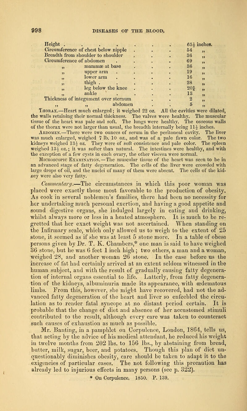 Height ....... 651 inches. Circumference of chest below nipple Breadth from shoulder to shoulder Circumference of abdomen „ mammae at base . . . 36 „ „ upper arm .... 19 „ „ lower arm . . . , 16 „ „ thigh ..... 28 „ „ leg below the knee . . . 20| „ „ ankle  . . . . 13 „ Thickness of integument over sternum . . 2 „ ,, „ abdomen . . 5 „ Thoeax.—Heart much enlarged; it weighed 22 oz. All the cavities were dilated, the walls retaining their normal thickness. The valves were healthy. The muscular tissue of the heart was pale and soft. The lungs were healthy. The osseous walls of the thorax were not larger than usual, the breadth internally being 11^ inches. Ardomen.—There were two ounces of serum in the peritoneal cavity. The liver was much enlarged, weighed 7 lb. 10 oz., and was of a pale fawn color. The two kidneys weighed 13^ oz. They were of soft consistence and pale color. The spleen weighed 13^ oz.; it was softer than natural. The intestines were healthy, and with the exception of a few cysts in each ovary, the other viscera were normal. Microscopic Examination. — The muscular tissue of the heart was seen to be in an advanced stage of fatty degeneration. The cells of the liver were crowded with large drops of oil, and the nuclei of many of them were absent. The cells of the kid- xiey were also very fatty. Commentary.—The circumstances in which this poor woman was placed were exactly those most favorable to the production of obesity. As cook in several noblemen's families, there had been no necessity for her undertaking much personal exertion, and having a good appetite and sound digestive organs, she indulged largely in eating and drinking, whilst always more or less in a heated atmosphere. It is much to be re- gretted that her exact weight was not ascertained. When standing on the Infirmary scale, which only allowed us to weigh to the extent of 25 stone, it seemed as if she was at least 5 stone more. In a table of obese persons given by Dr. T. K. Chambers,* one man is said to have weighed 36 stone, but he was 6 feet 1 inch high ; two others, a man and a woman, weighed 28, and another woman 26 stone. In the case before us the increase of fat had certainly arrived at an extent seldom witnessed in the human subject, and with the result of gradually causing fatty degenera- tion of internal organs essential to life. Latterly, from fatty degenera- tion of the kidneys, albuminuria made its appearance, with oedematous limbs. From this, however, she might have recovered, had not the ad- vanced fatty degeneration of the heart and liver so enfeebled the circu- lation as to render fatal syncope at no distant period certain. It is probable that the change of diet and absence of her accustomed stimuli contributed to the result, although every care was taken to counteract such causes of exhaustion as much as possible. Mr. Banting, in a pamphlet on Corpulence, London, 1864, tells us, that acting by the advice of his medical attendant, he reduced his weight in twelve months from 202 lbs. to 156 lbs., by abstaining from bread, butter, milk, sugar, beer, and potatoes. Though this plan of diet un- questionably diminishes obesity, care should be taken to adapt it to the exigencies of particular cases. The not following this precaution has already led to injurious effects in many persons (see p. 322). * On Corpulence. 1850. P. 139.